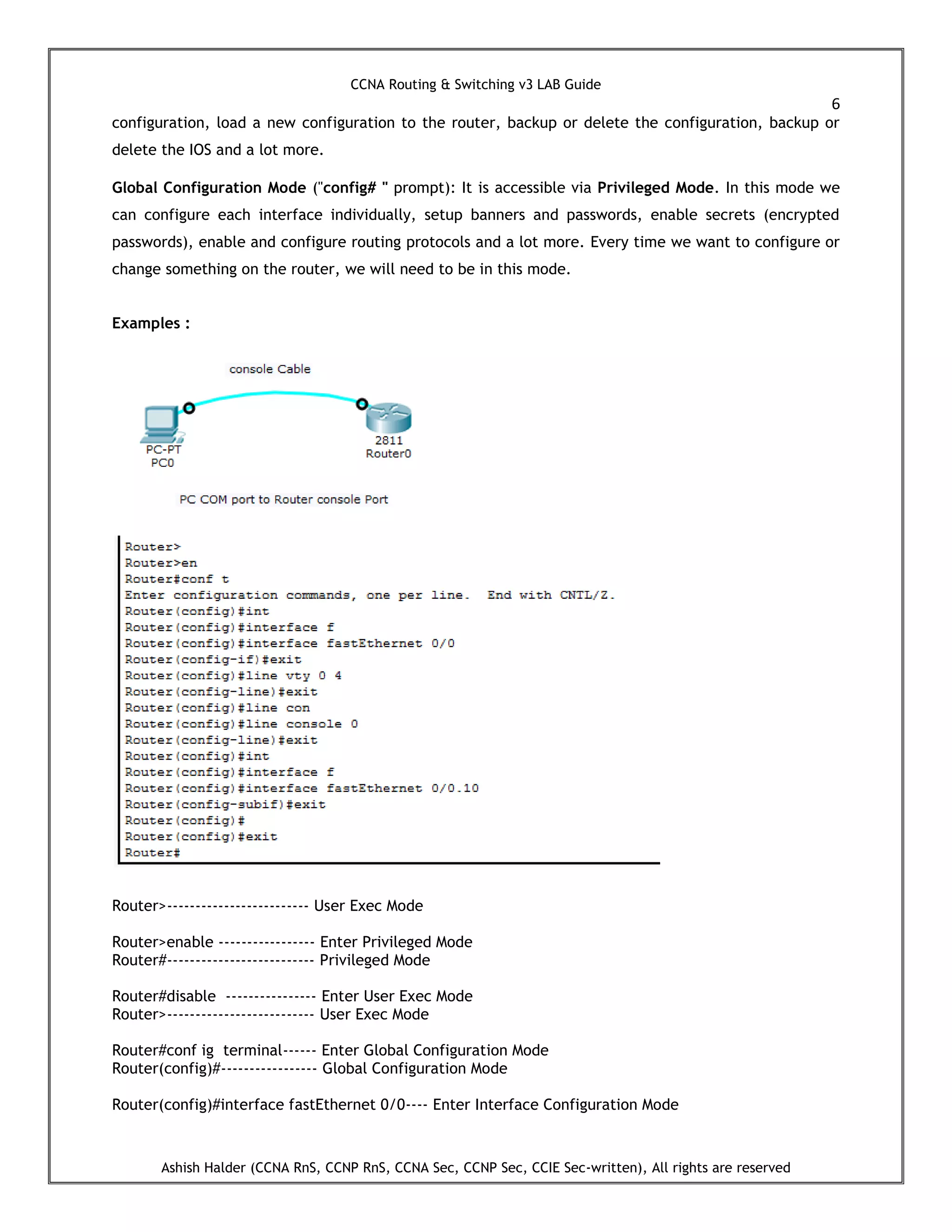 CCNA Routing & Switching v3 LAB Guide
6
Ashish Halder (CCNA RnS, CCNP RnS, CCNA Sec, CCNP Sec, CCIE Sec-written), All rights are reserved
configuration, load a new configuration to the router, backup or delete the configuration, backup or
delete the IOS and a lot more.
Global Configuration Mode ("config# " prompt): It is accessible via Privileged Mode. In this mode we
can configure each interface individually, setup banners and passwords, enable secrets (encrypted
passwords), enable and configure routing protocols and a lot more. Every time we want to configure or
change something on the router, we will need to be in this mode.
Examples :
Router>------------------------- User Exec Mode
Router>enable ----------------- Enter Privileged Mode
Router#-------------------------- Privileged Mode
Router#disable ---------------- Enter User Exec Mode
Router>-------------------------- User Exec Mode
Router#conf ig terminal------ Enter Global Configuration Mode
Router(config)#----------------- Global Configuration Mode
Router(config)#interface fastEthernet 0/0---- Enter Interface Configuration Mode
 