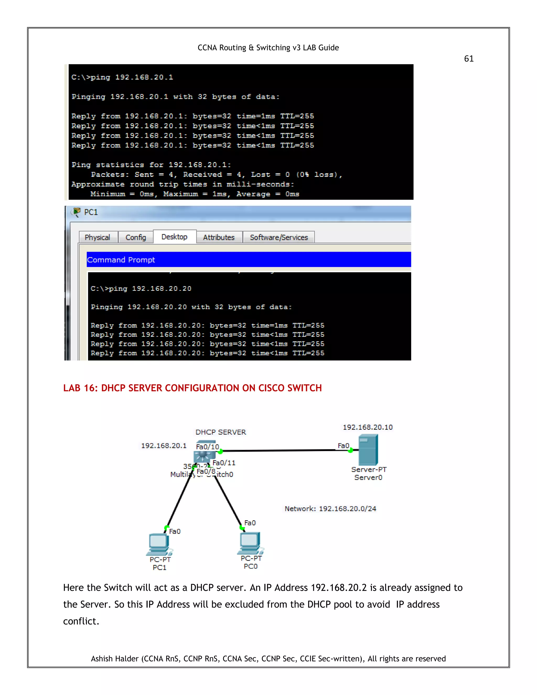 CCNA Routing & Switching v3 LAB Guide
61
Ashish Halder (CCNA RnS, CCNP RnS, CCNA Sec, CCNP Sec, CCIE Sec-written), All rights are reserved
LAB 16: DHCP SERVER CONFIGURATION ON CISCO SWITCH
Here the Switch will act as a DHCP server. An IP Address 192.168.20.2 is already assigned to
the Server. So this IP Address will be excluded from the DHCP pool to avoid IP address
conflict.
 