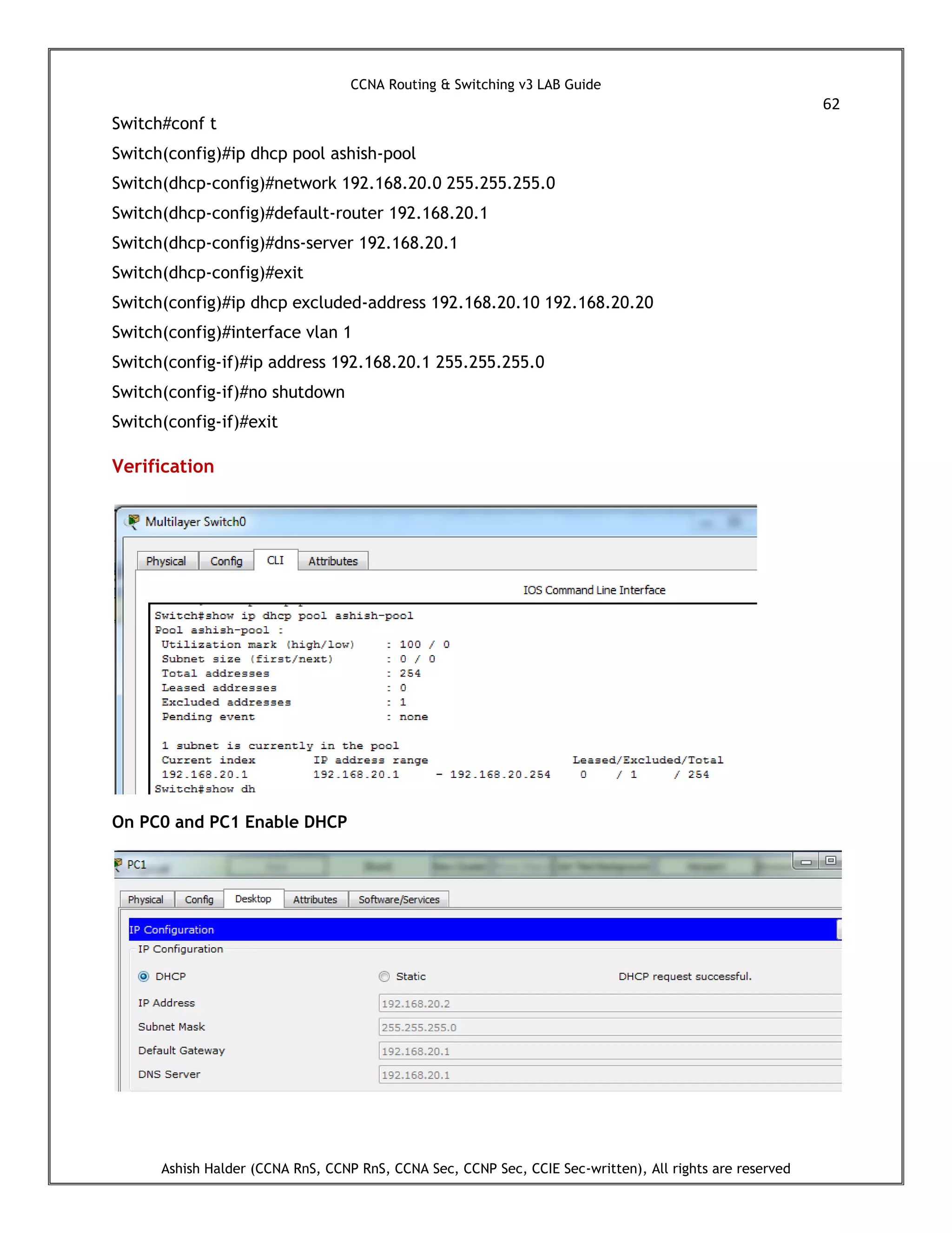 CCNA Routing & Switching v3 LAB Guide
62
Ashish Halder (CCNA RnS, CCNP RnS, CCNA Sec, CCNP Sec, CCIE Sec-written), All rights are reserved
Switch#conf t
Switch(config)#ip dhcp pool ashish-pool
Switch(dhcp-config)#network 192.168.20.0 255.255.255.0
Switch(dhcp-config)#default-router 192.168.20.1
Switch(dhcp-config)#dns-server 192.168.20.1
Switch(dhcp-config)#exit
Switch(config)#ip dhcp excluded-address 192.168.20.10 192.168.20.20
Switch(config)#interface vlan 1
Switch(config-if)#ip address 192.168.20.1 255.255.255.0
Switch(config-if)#no shutdown
Switch(config-if)#exit
Verification
On PC0 and PC1 Enable DHCP
 