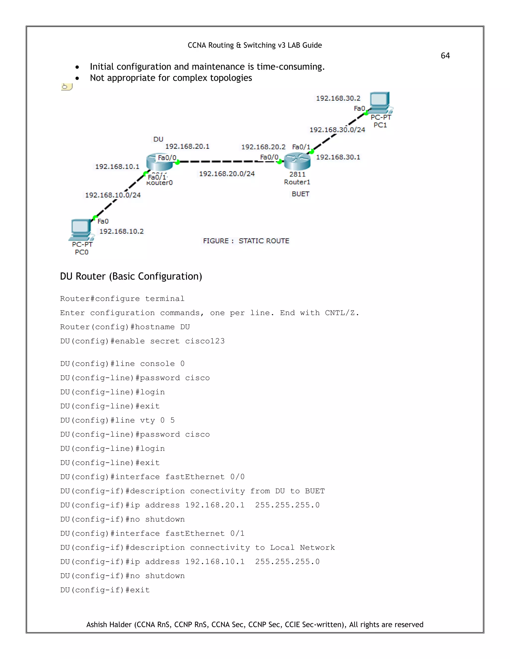 CCNA Routing & Switching v3 LAB Guide
64
Ashish Halder (CCNA RnS, CCNP RnS, CCNA Sec, CCNP Sec, CCIE Sec-written), All rights are reserved
 Initial configuration and maintenance is time-consuming.
 Not appropriate for complex topologies
DU Router (Basic Configuration)
Router#configure terminal
Enter configuration commands, one per line. End with CNTL/Z.
Router(config)#hostname DU
DU(config)#enable secret cisco123
DU(config)#line console 0
DU(config-line)#password cisco
DU(config-line)#login
DU(config-line)#exit
DU(config)#line vty 0 5
DU(config-line)#password cisco
DU(config-line)#login
DU(config-line)#exit
DU(config)#interface fastEthernet 0/0
DU(config-if)#description conectivity from DU to BUET
DU(config-if)#ip address 192.168.20.1 255.255.255.0
DU(config-if)#no shutdown
DU(config)#interface fastEthernet 0/1
DU(config-if)#description connectivity to Local Network
DU(config-if)#ip address 192.168.10.1 255.255.255.0
DU(config-if)#no shutdown
DU(config-if)#exit
 