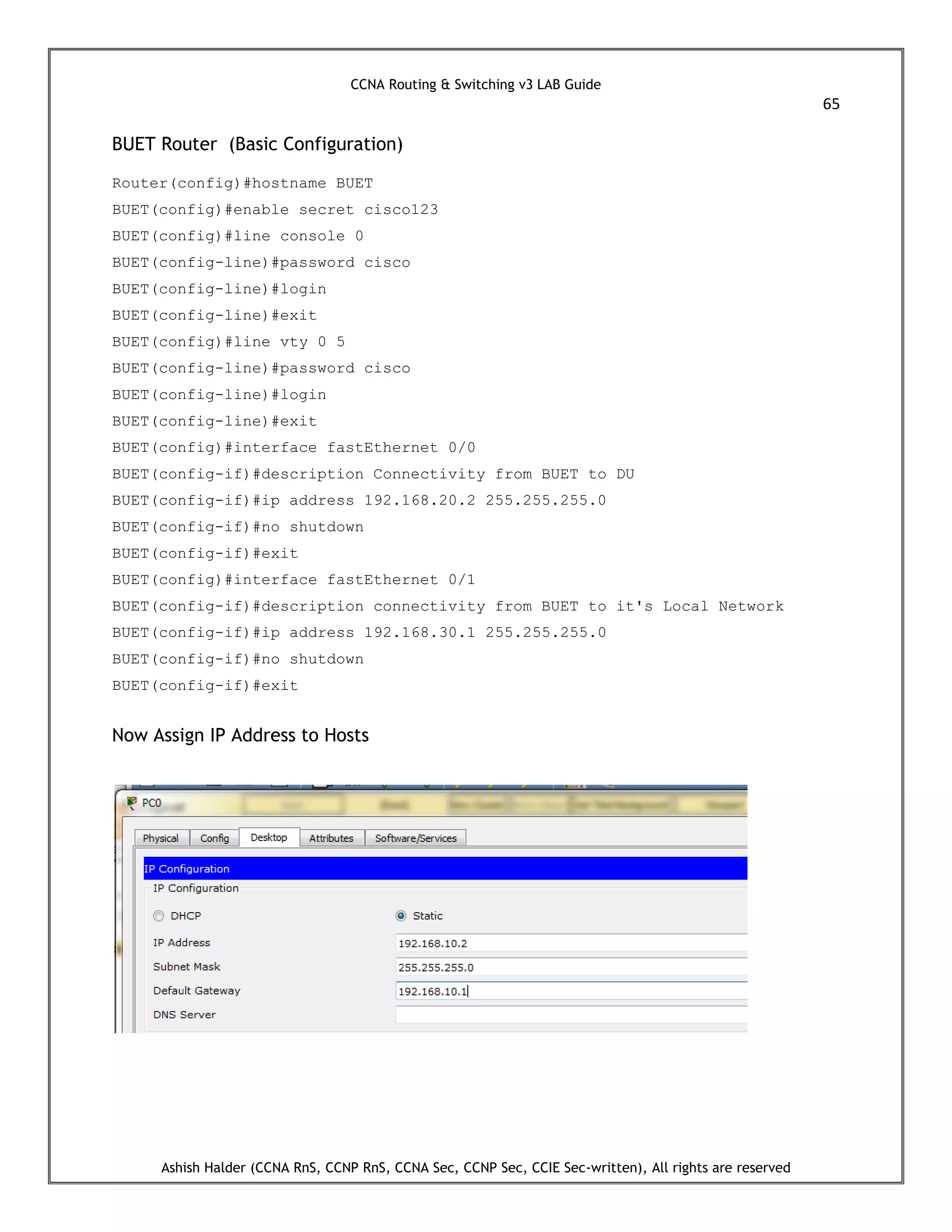 CCNA Routing & Switching v3 LAB Guide
65
Ashish Halder (CCNA RnS, CCNP RnS, CCNA Sec, CCNP Sec, CCIE Sec-written), All rights are reserved
BUET Router (Basic Configuration)
Router(config)#hostname BUET
BUET(config)#enable secret cisco123
BUET(config)#line console 0
BUET(config-line)#password cisco
BUET(config-line)#login
BUET(config-line)#exit
BUET(config)#line vty 0 5
BUET(config-line)#password cisco
BUET(config-line)#login
BUET(config-line)#exit
BUET(config)#interface fastEthernet 0/0
BUET(config-if)#description Connectivity from BUET to DU
BUET(config-if)#ip address 192.168.20.2 255.255.255.0
BUET(config-if)#no shutdown
BUET(config-if)#exit
BUET(config)#interface fastEthernet 0/1
BUET(config-if)#description connectivity from BUET to it's Local Network
BUET(config-if)#ip address 192.168.30.1 255.255.255.0
BUET(config-if)#no shutdown
BUET(config-if)#exit
Now Assign IP Address to Hosts
 