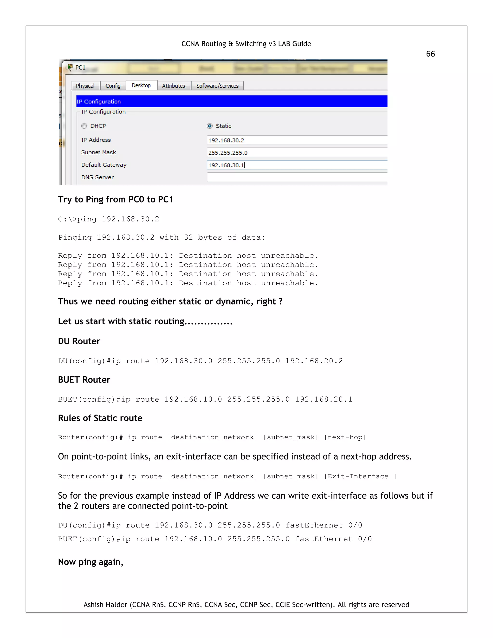 CCNA Routing & Switching v3 LAB Guide
66
Ashish Halder (CCNA RnS, CCNP RnS, CCNA Sec, CCNP Sec, CCIE Sec-written), All rights are reserved
Try to Ping from PC0 to PC1
C:>ping 192.168.30.2
Pinging 192.168.30.2 with 32 bytes of data:
Reply from 192.168.10.1: Destination host unreachable.
Reply from 192.168.10.1: Destination host unreachable.
Reply from 192.168.10.1: Destination host unreachable.
Reply from 192.168.10.1: Destination host unreachable.
Thus we need routing either static or dynamic, right ?
Let us start with static routing...............
DU Router
DU(config)#ip route 192.168.30.0 255.255.255.0 192.168.20.2
BUET Router
BUET(config)#ip route 192.168.10.0 255.255.255.0 192.168.20.1
Rules of Static route
Router(config)# ip route [destination_network] [subnet_mask] [next-hop]
On point-to-point links, an exit-interface can be specified instead of a next-hop address.
Router(config)# ip route [destination_network] [subnet_mask] [Exit-Interface ]
So for the previous example instead of IP Address we can write exit-interface as follows but if
the 2 routers are connected point-to-point
DU(config)#ip route 192.168.30.0 255.255.255.0 fastEthernet 0/0
BUET(config)#ip route 192.168.10.0 255.255.255.0 fastEthernet 0/0
Now ping again,
 