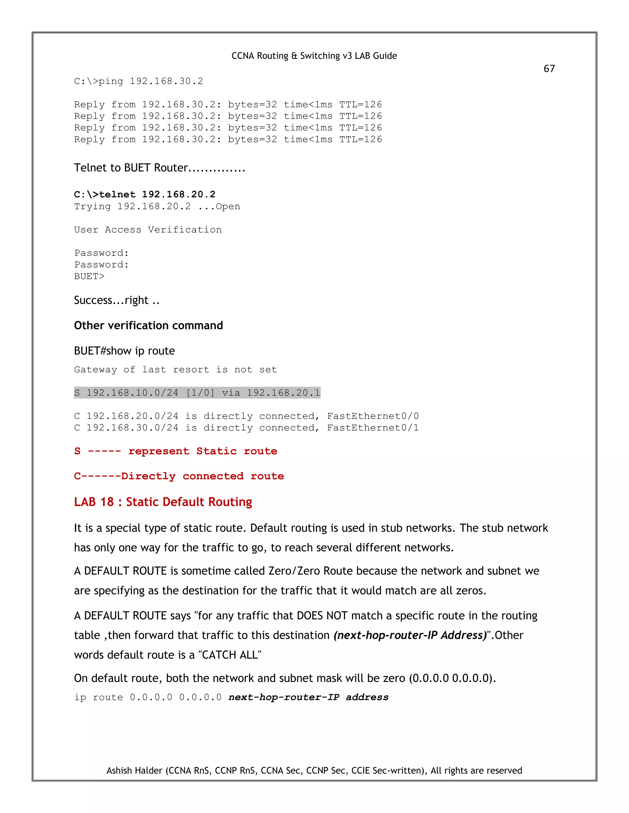 CCNA Routing & Switching v3 LAB Guide
67
Ashish Halder (CCNA RnS, CCNP RnS, CCNA Sec, CCNP Sec, CCIE Sec-written), All rights are reserved
C:>ping 192.168.30.2
Reply from 192.168.30.2: bytes=32 time<1ms TTL=126
Reply from 192.168.30.2: bytes=32 time<1ms TTL=126
Reply from 192.168.30.2: bytes=32 time<1ms TTL=126
Reply from 192.168.30.2: bytes=32 time<1ms TTL=126
Telnet to BUET Router..............
C:>telnet 192.168.20.2
Trying 192.168.20.2 ...Open
User Access Verification
Password:
Password:
BUET>
Success...right ..
Other verification command
BUET#show ip route
Gateway of last resort is not set
S 192.168.10.0/24 [1/0] via 192.168.20.1
C 192.168.20.0/24 is directly connected, FastEthernet0/0
C 192.168.30.0/24 is directly connected, FastEthernet0/1
S ----- represent Static route
C------Directly connected route
LAB 18 : Static Default Routing
It is a special type of static route. Default routing is used in stub networks. The stub network
has only one way for the traffic to go, to reach several different networks.
A DEFAULT ROUTE is sometime called Zero/Zero Route because the network and subnet we
are specifying as the destination for the traffic that it would match are all zeros.
A DEFAULT ROUTE says "for any traffic that DOES NOT match a specific route in the routing
table ,then forward that traffic to this destination (next-hop-router-IP Address)".Other
words default route is a "CATCH ALL"
On default route, both the network and subnet mask will be zero (0.0.0.0 0.0.0.0).
ip route 0.0.0.0 0.0.0.0 next-hop-router-IP address
 