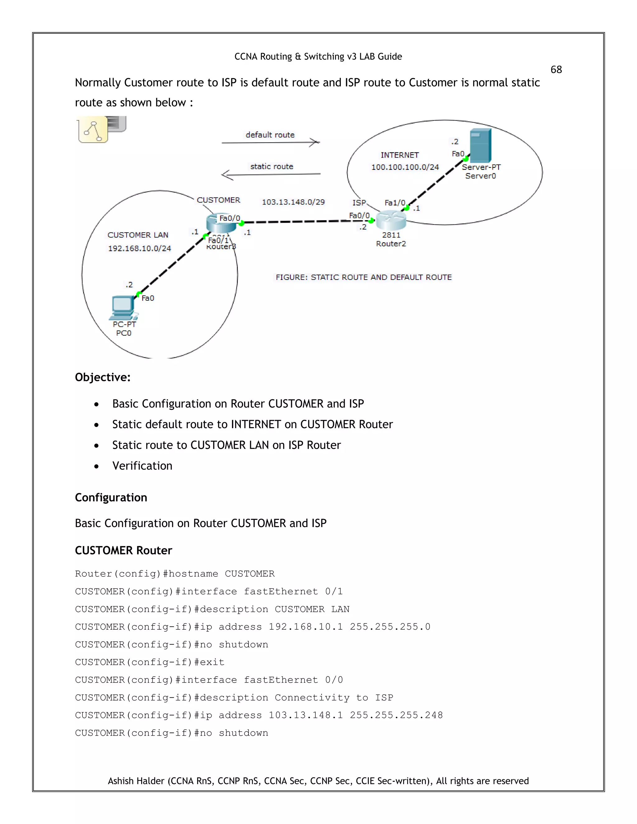 CCNA Routing & Switching v3 LAB Guide
68
Ashish Halder (CCNA RnS, CCNP RnS, CCNA Sec, CCNP Sec, CCIE Sec-written), All rights are reserved
Normally Customer route to ISP is default route and ISP route to Customer is normal static
route as shown below :
Objective:
 Basic Configuration on Router CUSTOMER and ISP
 Static default route to INTERNET on CUSTOMER Router
 Static route to CUSTOMER LAN on ISP Router
 Verification
Configuration
Basic Configuration on Router CUSTOMER and ISP
CUSTOMER Router
Router(config)#hostname CUSTOMER
CUSTOMER(config)#interface fastEthernet 0/1
CUSTOMER(config-if)#description CUSTOMER LAN
CUSTOMER(config-if)#ip address 192.168.10.1 255.255.255.0
CUSTOMER(config-if)#no shutdown
CUSTOMER(config-if)#exit
CUSTOMER(config)#interface fastEthernet 0/0
CUSTOMER(config-if)#description Connectivity to ISP
CUSTOMER(config-if)#ip address 103.13.148.1 255.255.255.248
CUSTOMER(config-if)#no shutdown
 