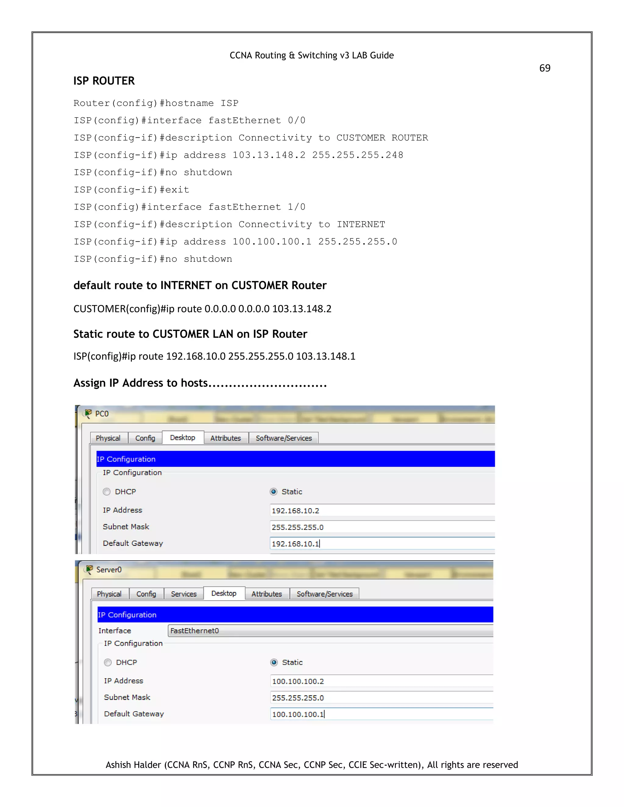 CCNA Routing & Switching v3 LAB Guide
69
Ashish Halder (CCNA RnS, CCNP RnS, CCNA Sec, CCNP Sec, CCIE Sec-written), All rights are reserved
ISP ROUTER
Router(config)#hostname ISP
ISP(config)#interface fastEthernet 0/0
ISP(config-if)#description Connectivity to CUSTOMER ROUTER
ISP(config-if)#ip address 103.13.148.2 255.255.255.248
ISP(config-if)#no shutdown
ISP(config-if)#exit
ISP(config)#interface fastEthernet 1/0
ISP(config-if)#description Connectivity to INTERNET
ISP(config-if)#ip address 100.100.100.1 255.255.255.0
ISP(config-if)#no shutdown
default route to INTERNET on CUSTOMER Router
CUSTOMER(config)#ip route 0.0.0.0 0.0.0.0 103.13.148.2
Static route to CUSTOMER LAN on ISP Router
ISP(config)#ip route 192.168.10.0 255.255.255.0 103.13.148.1
Assign IP Address to hosts.............................
 