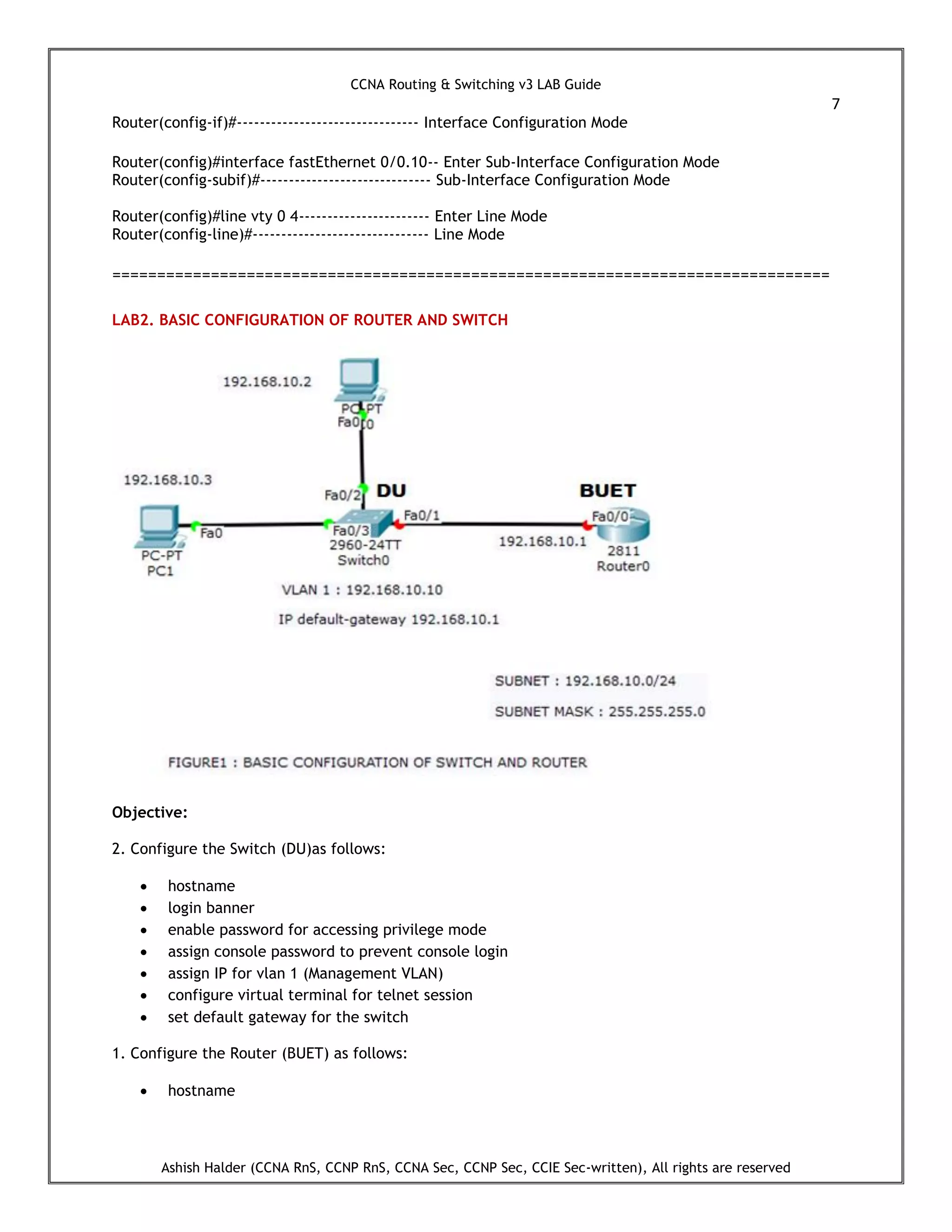 CCNA Routing & Switching v3 LAB Guide
7
Ashish Halder (CCNA RnS, CCNP RnS, CCNA Sec, CCNP Sec, CCIE Sec-written), All rights are reserved
Router(config-if)#-------------------------------- Interface Configuration Mode
Router(config)#interface fastEthernet 0/0.10-- Enter Sub-Interface Configuration Mode
Router(config-subif)#------------------------------ Sub-Interface Configuration Mode
Router(config)#line vty 0 4----------------------- Enter Line Mode
Router(config-line)#------------------------------- Line Mode
================================================================================
LAB2. BASIC CONFIGURATION OF ROUTER AND SWITCH
Objective:
2. Configure the Switch (DU)as follows:
 hostname
 login banner
 enable password for accessing privilege mode
 assign console password to prevent console login
 assign IP for vlan 1 (Management VLAN)
 configure virtual terminal for telnet session
 set default gateway for the switch
1. Configure the Router (BUET) as follows:
 hostname
 
