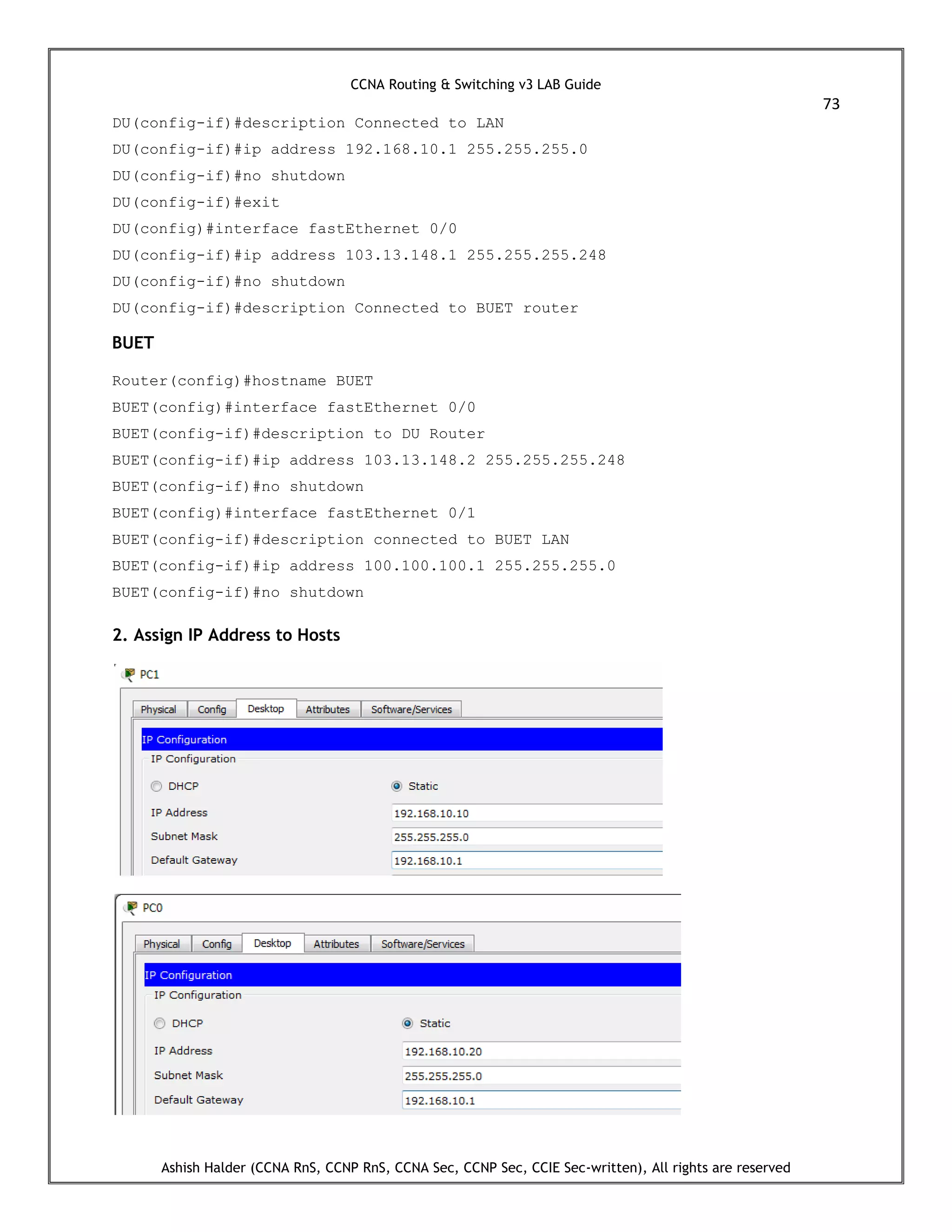 CCNA Routing & Switching v3 LAB Guide
73
Ashish Halder (CCNA RnS, CCNP RnS, CCNA Sec, CCNP Sec, CCIE Sec-written), All rights are reserved
DU(config-if)#description Connected to LAN
DU(config-if)#ip address 192.168.10.1 255.255.255.0
DU(config-if)#no shutdown
DU(config-if)#exit
DU(config)#interface fastEthernet 0/0
DU(config-if)#ip address 103.13.148.1 255.255.255.248
DU(config-if)#no shutdown
DU(config-if)#description Connected to BUET router
BUET
Router(config)#hostname BUET
BUET(config)#interface fastEthernet 0/0
BUET(config-if)#description to DU Router
BUET(config-if)#ip address 103.13.148.2 255.255.255.248
BUET(config-if)#no shutdown
BUET(config)#interface fastEthernet 0/1
BUET(config-if)#description connected to BUET LAN
BUET(config-if)#ip address 100.100.100.1 255.255.255.0
BUET(config-if)#no shutdown
2. Assign IP Address to Hosts
 