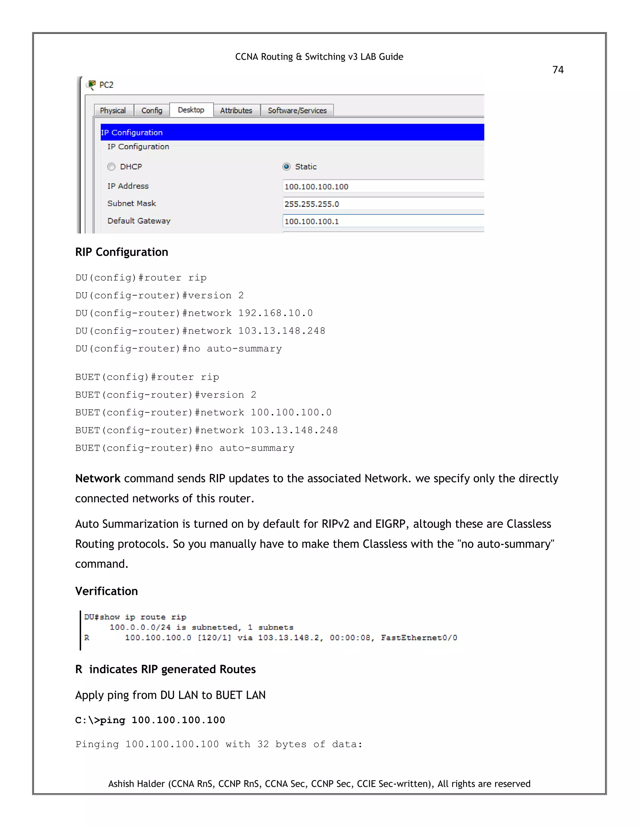 CCNA Routing & Switching v3 LAB Guide
74
Ashish Halder (CCNA RnS, CCNP RnS, CCNA Sec, CCNP Sec, CCIE Sec-written), All rights are reserved
RIP Configuration
DU(config)#router rip
DU(config-router)#version 2
DU(config-router)#network 192.168.10.0
DU(config-router)#network 103.13.148.248
DU(config-router)#no auto-summary
BUET(config)#router rip
BUET(config-router)#version 2
BUET(config-router)#network 100.100.100.0
BUET(config-router)#network 103.13.148.248
BUET(config-router)#no auto-summary
Network command sends RIP updates to the associated Network. we specify only the directly
connected networks of this router.
Auto Summarization is turned on by default for RIPv2 and EIGRP, altough these are Classless
Routing protocols. So you manually have to make them Classless with the "no auto-summary"
command.
Verification
R indicates RIP generated Routes
Apply ping from DU LAN to BUET LAN
C:>ping 100.100.100.100
Pinging 100.100.100.100 with 32 bytes of data:
 