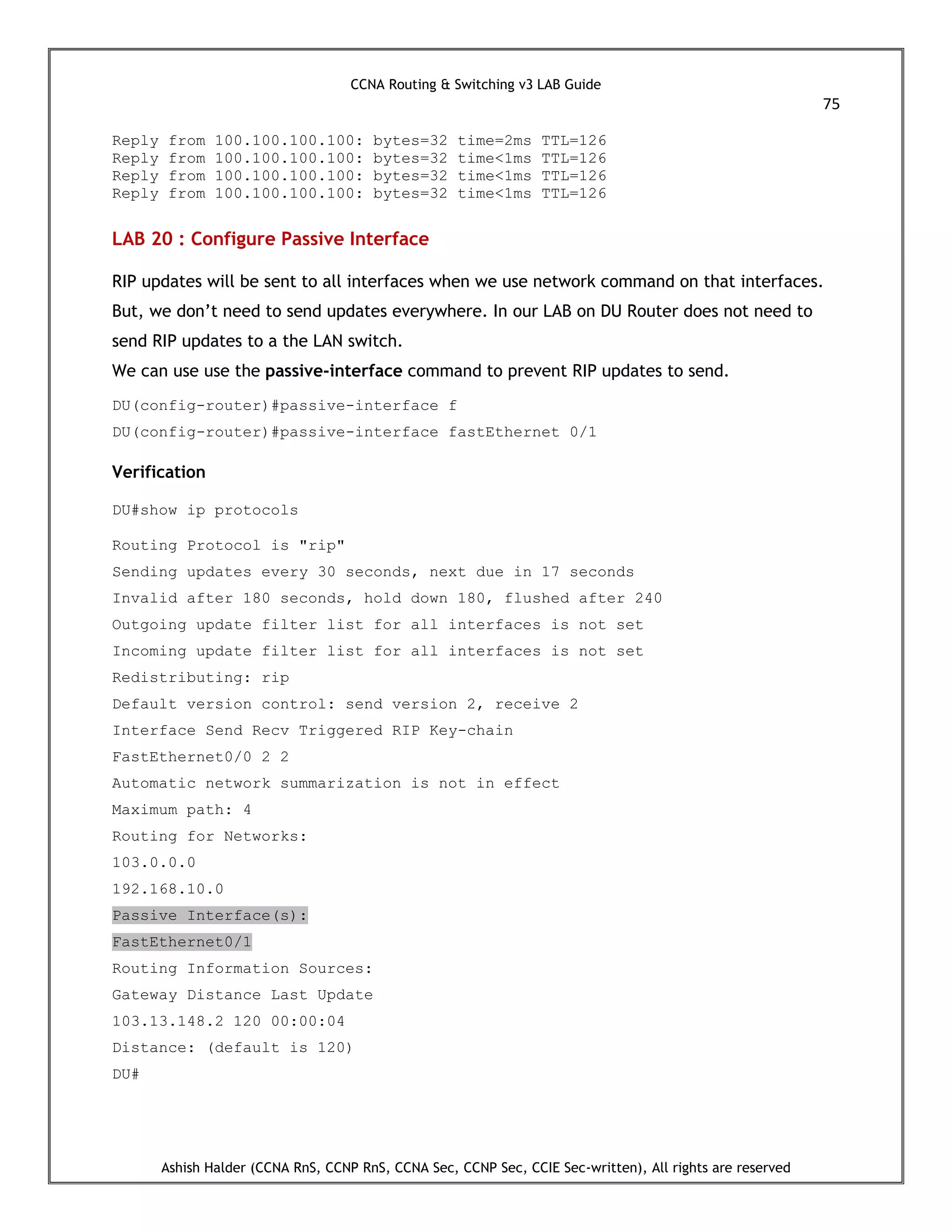 CCNA Routing & Switching v3 LAB Guide
75
Ashish Halder (CCNA RnS, CCNP RnS, CCNA Sec, CCNP Sec, CCIE Sec-written), All rights are reserved
Reply from 100.100.100.100: bytes=32 time=2ms TTL=126
Reply from 100.100.100.100: bytes=32 time<1ms TTL=126
Reply from 100.100.100.100: bytes=32 time<1ms TTL=126
Reply from 100.100.100.100: bytes=32 time<1ms TTL=126
LAB 20 : Configure Passive Interface
RIP updates will be sent to all interfaces when we use network command on that interfaces.
But, we don’t need to send updates everywhere. In our LAB on DU Router does not need to
send RIP updates to a the LAN switch.
We can use use the passive-interface command to prevent RIP updates to send.
DU(config-router)#passive-interface f
DU(config-router)#passive-interface fastEthernet 0/1
Verification
DU#show ip protocols
Routing Protocol is "rip"
Sending updates every 30 seconds, next due in 17 seconds
Invalid after 180 seconds, hold down 180, flushed after 240
Outgoing update filter list for all interfaces is not set
Incoming update filter list for all interfaces is not set
Redistributing: rip
Default version control: send version 2, receive 2
Interface Send Recv Triggered RIP Key-chain
FastEthernet0/0 2 2
Automatic network summarization is not in effect
Maximum path: 4
Routing for Networks:
103.0.0.0
192.168.10.0
Passive Interface(s):
FastEthernet0/1
Routing Information Sources:
Gateway Distance Last Update
103.13.148.2 120 00:00:04
Distance: (default is 120)
DU#
 