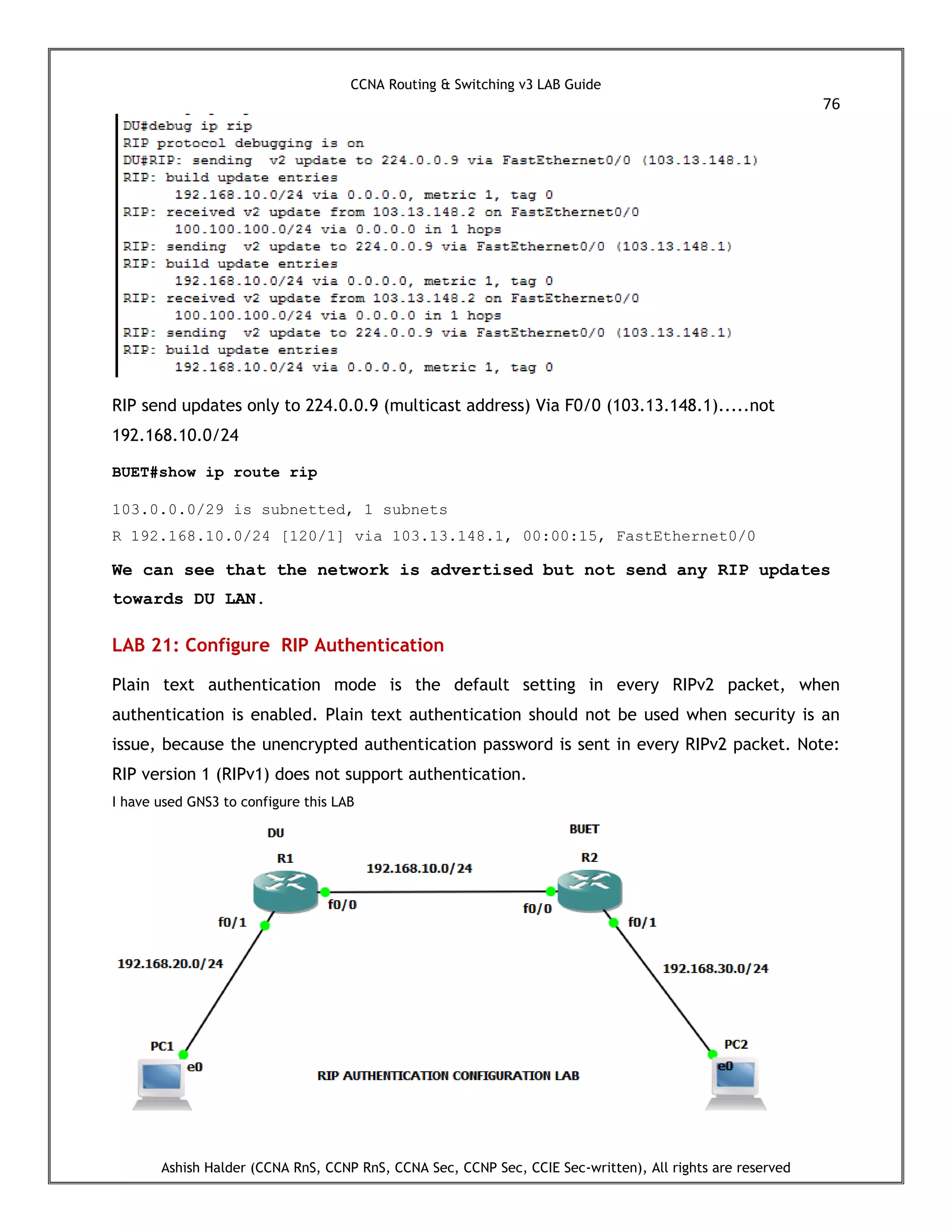 CCNA Routing & Switching v3 LAB Guide
76
Ashish Halder (CCNA RnS, CCNP RnS, CCNA Sec, CCNP Sec, CCIE Sec-written), All rights are reserved
RIP send updates only to 224.0.0.9 (multicast address) Via F0/0 (103.13.148.1).....not
192.168.10.0/24
BUET#show ip route rip
103.0.0.0/29 is subnetted, 1 subnets
R 192.168.10.0/24 [120/1] via 103.13.148.1, 00:00:15, FastEthernet0/0
We can see that the network is advertised but not send any RIP updates
towards DU LAN.
LAB 21: Configure RIP Authentication
Plain text authentication mode is the default setting in every RIPv2 packet, when
authentication is enabled. Plain text authentication should not be used when security is an
issue, because the unencrypted authentication password is sent in every RIPv2 packet. Note:
RIP version 1 (RIPv1) does not support authentication.
I have used GNS3 to configure this LAB
 