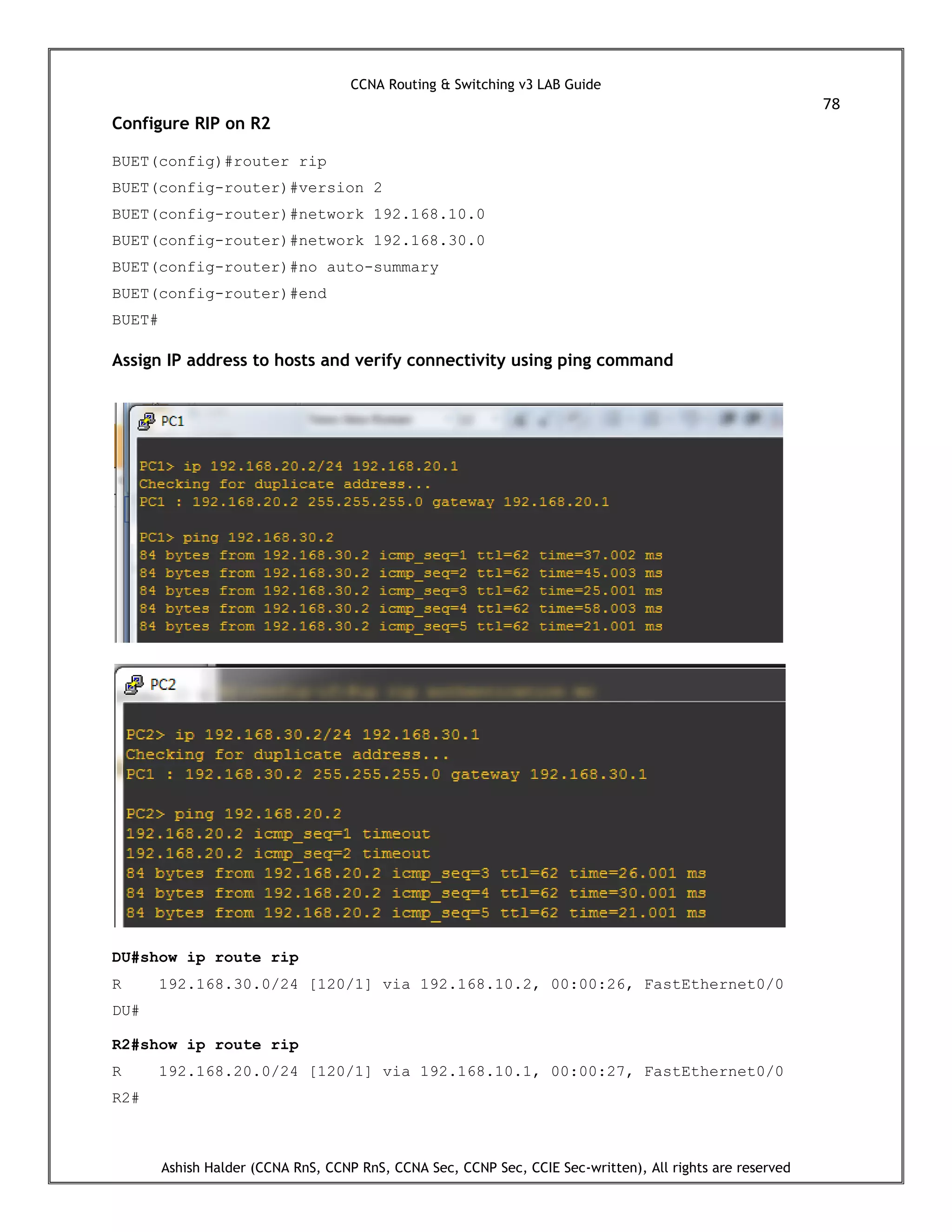 CCNA Routing & Switching v3 LAB Guide
78
Ashish Halder (CCNA RnS, CCNP RnS, CCNA Sec, CCNP Sec, CCIE Sec-written), All rights are reserved
Configure RIP on R2
BUET(config)#router rip
BUET(config-router)#version 2
BUET(config-router)#network 192.168.10.0
BUET(config-router)#network 192.168.30.0
BUET(config-router)#no auto-summary
BUET(config-router)#end
BUET#
Assign IP address to hosts and verify connectivity using ping command
DU#show ip route rip
R 192.168.30.0/24 [120/1] via 192.168.10.2, 00:00:26, FastEthernet0/0
DU#
R2#show ip route rip
R 192.168.20.0/24 [120/1] via 192.168.10.1, 00:00:27, FastEthernet0/0
R2#
 