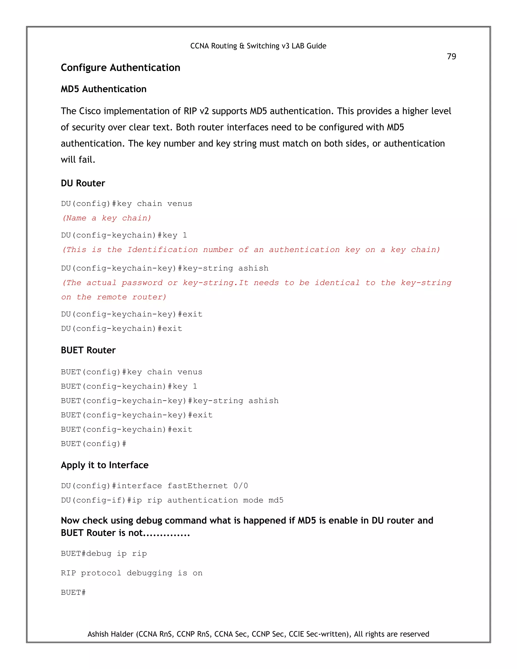 CCNA Routing & Switching v3 LAB Guide
79
Ashish Halder (CCNA RnS, CCNP RnS, CCNA Sec, CCNP Sec, CCIE Sec-written), All rights are reserved
Configure Authentication
MD5 Authentication
The Cisco implementation of RIP v2 supports MD5 authentication. This provides a higher level
of security over clear text. Both router interfaces need to be configured with MD5
authentication. The key number and key string must match on both sides, or authentication
will fail.
DU Router
DU(config)#key chain venus
(Name a key chain)
DU(config-keychain)#key 1
(This is the Identification number of an authentication key on a key chain)
DU(config-keychain-key)#key-string ashish
(The actual password or key-string.It needs to be identical to the key-string
on the remote router)
DU(config-keychain-key)#exit
DU(config-keychain)#exit
BUET Router
BUET(config)#key chain venus
BUET(config-keychain)#key 1
BUET(config-keychain-key)#key-string ashish
BUET(config-keychain-key)#exit
BUET(config-keychain)#exit
BUET(config)#
Apply it to Interface
DU(config)#interface fastEthernet 0/0
DU(config-if)#ip rip authentication mode md5
Now check using debug command what is happened if MD5 is enable in DU router and
BUET Router is not..............
BUET#debug ip rip
RIP protocol debugging is on
BUET#
 
