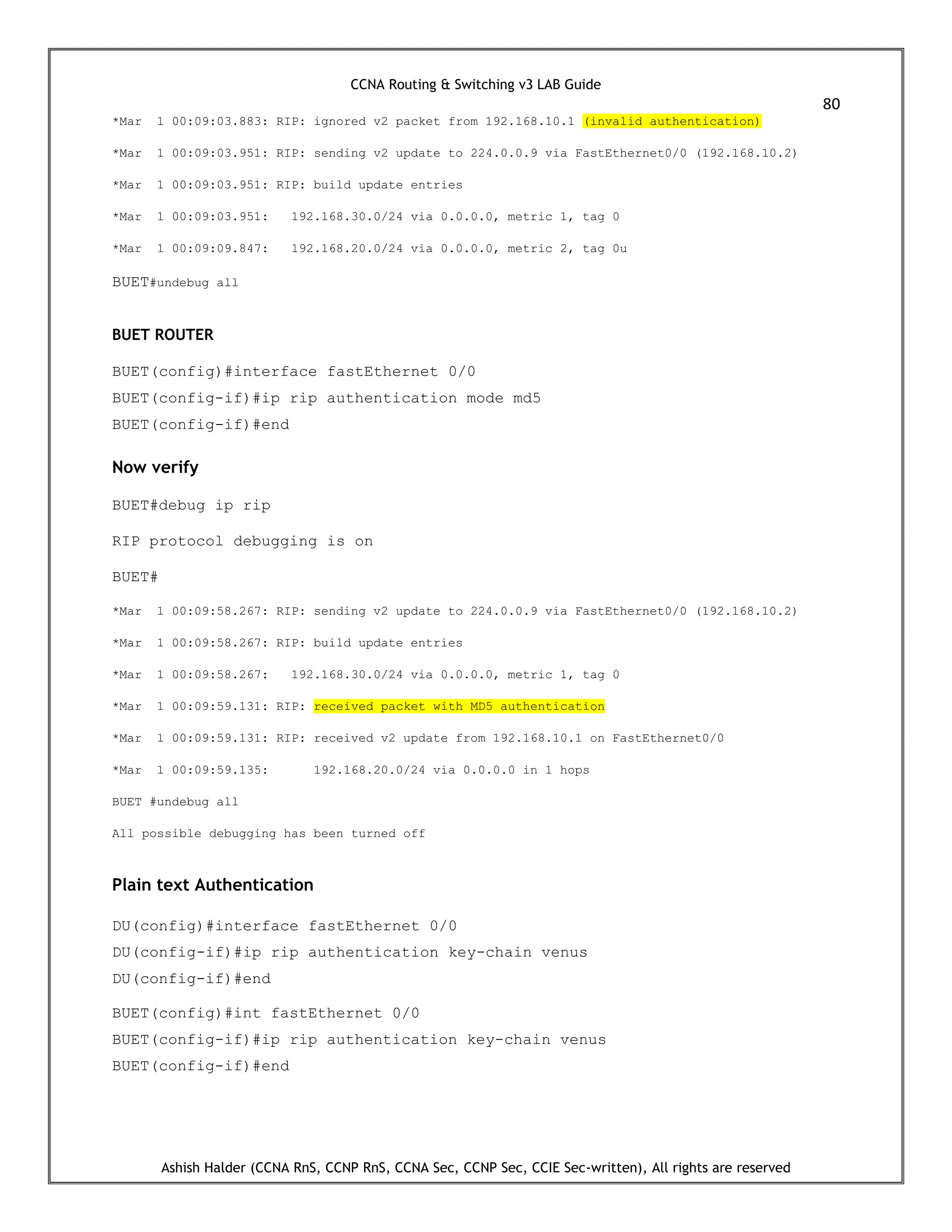 CCNA Routing & Switching v3 LAB Guide
80
Ashish Halder (CCNA RnS, CCNP RnS, CCNA Sec, CCNP Sec, CCIE Sec-written), All rights are reserved
*Mar 1 00:09:03.883: RIP: ignored v2 packet from 192.168.10.1 (invalid authentication)
*Mar 1 00:09:03.951: RIP: sending v2 update to 224.0.0.9 via FastEthernet0/0 (192.168.10.2)
*Mar 1 00:09:03.951: RIP: build update entries
*Mar 1 00:09:03.951: 192.168.30.0/24 via 0.0.0.0, metric 1, tag 0
*Mar 1 00:09:09.847: 192.168.20.0/24 via 0.0.0.0, metric 2, tag 0u
BUET#undebug all
BUET ROUTER
BUET(config)#interface fastEthernet 0/0
BUET(config-if)#ip rip authentication mode md5
BUET(config-if)#end
Now verify
BUET#debug ip rip
RIP protocol debugging is on
BUET#
*Mar 1 00:09:58.267: RIP: sending v2 update to 224.0.0.9 via FastEthernet0/0 (192.168.10.2)
*Mar 1 00:09:58.267: RIP: build update entries
*Mar 1 00:09:58.267: 192.168.30.0/24 via 0.0.0.0, metric 1, tag 0
*Mar 1 00:09:59.131: RIP: received packet with MD5 authentication
*Mar 1 00:09:59.131: RIP: received v2 update from 192.168.10.1 on FastEthernet0/0
*Mar 1 00:09:59.135: 192.168.20.0/24 via 0.0.0.0 in 1 hops
BUET #undebug all
All possible debugging has been turned off
Plain text Authentication
DU(config)#interface fastEthernet 0/0
DU(config-if)#ip rip authentication key-chain venus
DU(config-if)#end
BUET(config)#int fastEthernet 0/0
BUET(config-if)#ip rip authentication key-chain venus
BUET(config-if)#end
 