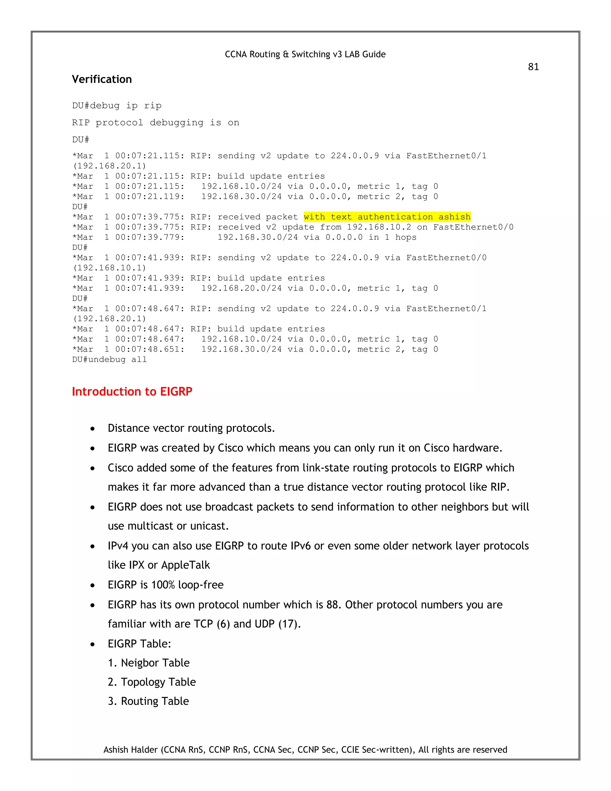 CCNA Routing & Switching v3 LAB Guide
81
Ashish Halder (CCNA RnS, CCNP RnS, CCNA Sec, CCNP Sec, CCIE Sec-written), All rights are reserved
Verification
DU#debug ip rip
RIP protocol debugging is on
DU#
*Mar 1 00:07:21.115: RIP: sending v2 update to 224.0.0.9 via FastEthernet0/1
(192.168.20.1)
*Mar 1 00:07:21.115: RIP: build update entries
*Mar 1 00:07:21.115: 192.168.10.0/24 via 0.0.0.0, metric 1, tag 0
*Mar 1 00:07:21.119: 192.168.30.0/24 via 0.0.0.0, metric 2, tag 0
DU#
*Mar 1 00:07:39.775: RIP: received packet with text authentication ashish
*Mar 1 00:07:39.775: RIP: received v2 update from 192.168.10.2 on FastEthernet0/0
*Mar 1 00:07:39.779: 192.168.30.0/24 via 0.0.0.0 in 1 hops
DU#
*Mar 1 00:07:41.939: RIP: sending v2 update to 224.0.0.9 via FastEthernet0/0
(192.168.10.1)
*Mar 1 00:07:41.939: RIP: build update entries
*Mar 1 00:07:41.939: 192.168.20.0/24 via 0.0.0.0, metric 1, tag 0
DU#
*Mar 1 00:07:48.647: RIP: sending v2 update to 224.0.0.9 via FastEthernet0/1
(192.168.20.1)
*Mar 1 00:07:48.647: RIP: build update entries
*Mar 1 00:07:48.647: 192.168.10.0/24 via 0.0.0.0, metric 1, tag 0
*Mar 1 00:07:48.651: 192.168.30.0/24 via 0.0.0.0, metric 2, tag 0
DU#undebug all
Introduction to EIGRP
 Distance vector routing protocols.
 EIGRP was created by Cisco which means you can only run it on Cisco hardware.
 Cisco added some of the features from link-state routing protocols to EIGRP which
makes it far more advanced than a true distance vector routing protocol like RIP.
 EIGRP does not use broadcast packets to send information to other neighbors but will
use multicast or unicast.
 IPv4 you can also use EIGRP to route IPv6 or even some older network layer protocols
like IPX or AppleTalk
 EIGRP is 100% loop-free
 EIGRP has its own protocol number which is 88. Other protocol numbers you are
familiar with are TCP (6) and UDP (17).
 EIGRP Table:
1. Neigbor Table
2. Topology Table
3. Routing Table
 