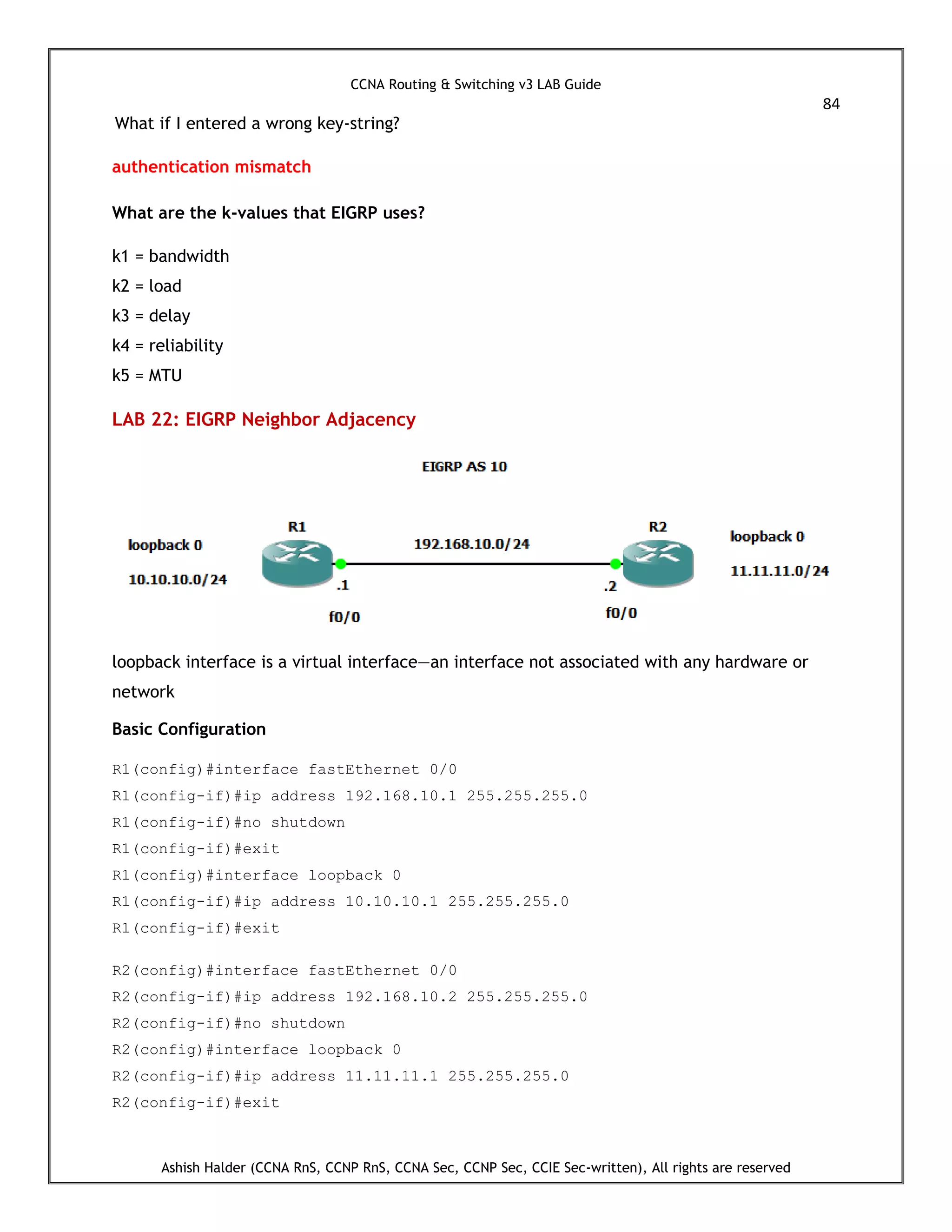 CCNA Routing & Switching v3 LAB Guide
84
Ashish Halder (CCNA RnS, CCNP RnS, CCNA Sec, CCNP Sec, CCIE Sec-written), All rights are reserved
What if I entered a wrong key-string?
authentication mismatch
What are the k-values that EIGRP uses?
k1 = bandwidth
k2 = load
k3 = delay
k4 = reliability
k5 = MTU
LAB 22: EIGRP Neighbor Adjacency
loopback interface is a virtual interface—an interface not associated with any hardware or
network
Basic Configuration
R1(config)#interface fastEthernet 0/0
R1(config-if)#ip address 192.168.10.1 255.255.255.0
R1(config-if)#no shutdown
R1(config-if)#exit
R1(config)#interface loopback 0
R1(config-if)#ip address 10.10.10.1 255.255.255.0
R1(config-if)#exit
R2(config)#interface fastEthernet 0/0
R2(config-if)#ip address 192.168.10.2 255.255.255.0
R2(config-if)#no shutdown
R2(config)#interface loopback 0
R2(config-if)#ip address 11.11.11.1 255.255.255.0
R2(config-if)#exit
 