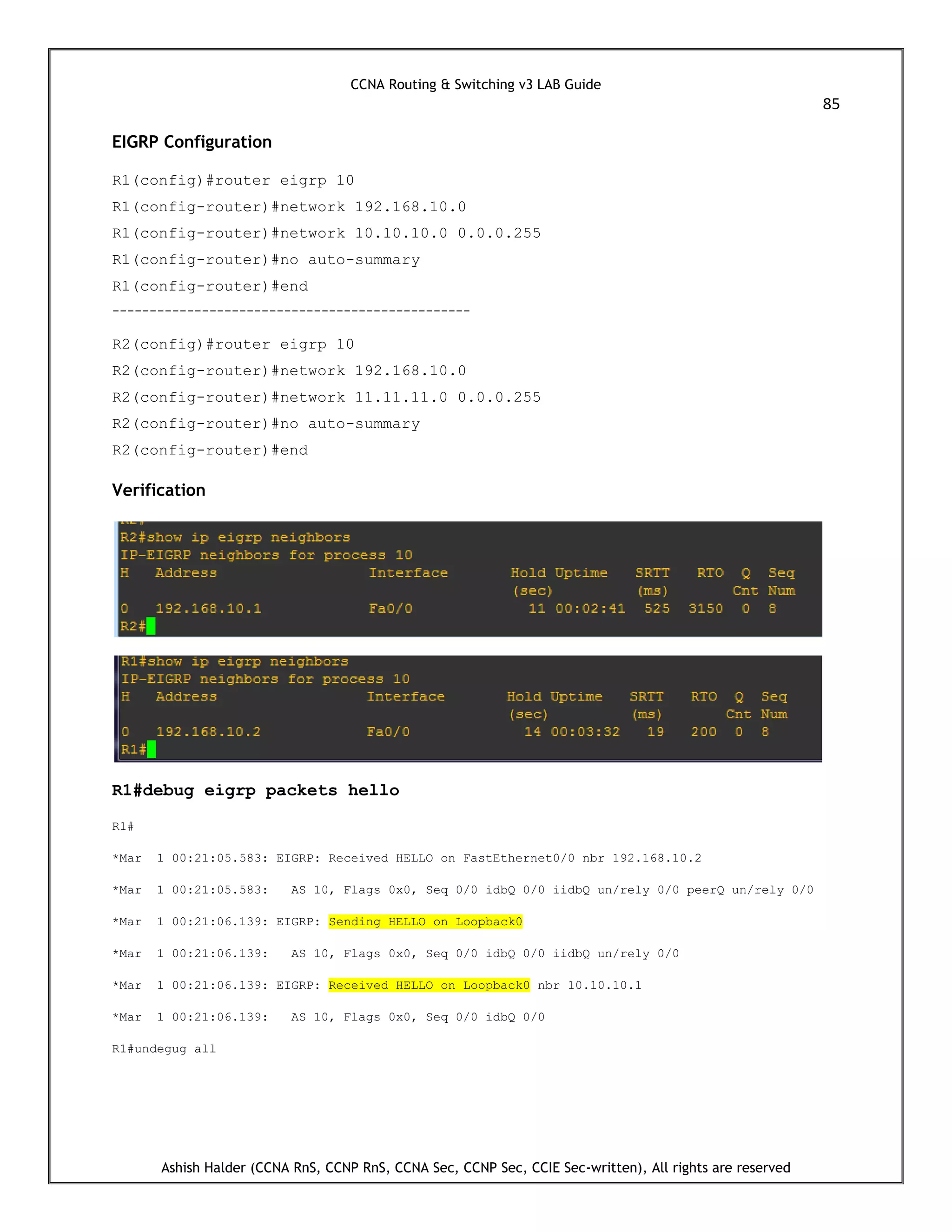 CCNA Routing & Switching v3 LAB Guide
85
Ashish Halder (CCNA RnS, CCNP RnS, CCNA Sec, CCNP Sec, CCIE Sec-written), All rights are reserved
EIGRP Configuration
R1(config)#router eigrp 10
R1(config-router)#network 192.168.10.0
R1(config-router)#network 10.10.10.0 0.0.0.255
R1(config-router)#no auto-summary
R1(config-router)#end
------------------------------------------------
R2(config)#router eigrp 10
R2(config-router)#network 192.168.10.0
R2(config-router)#network 11.11.11.0 0.0.0.255
R2(config-router)#no auto-summary
R2(config-router)#end
Verification
R1#debug eigrp packets hello
R1#
*Mar 1 00:21:05.583: EIGRP: Received HELLO on FastEthernet0/0 nbr 192.168.10.2
*Mar 1 00:21:05.583: AS 10, Flags 0x0, Seq 0/0 idbQ 0/0 iidbQ un/rely 0/0 peerQ un/rely 0/0
*Mar 1 00:21:06.139: EIGRP: Sending HELLO on Loopback0
*Mar 1 00:21:06.139: AS 10, Flags 0x0, Seq 0/0 idbQ 0/0 iidbQ un/rely 0/0
*Mar 1 00:21:06.139: EIGRP: Received HELLO on Loopback0 nbr 10.10.10.1
*Mar 1 00:21:06.139: AS 10, Flags 0x0, Seq 0/0 idbQ 0/0
R1#undegug all
 