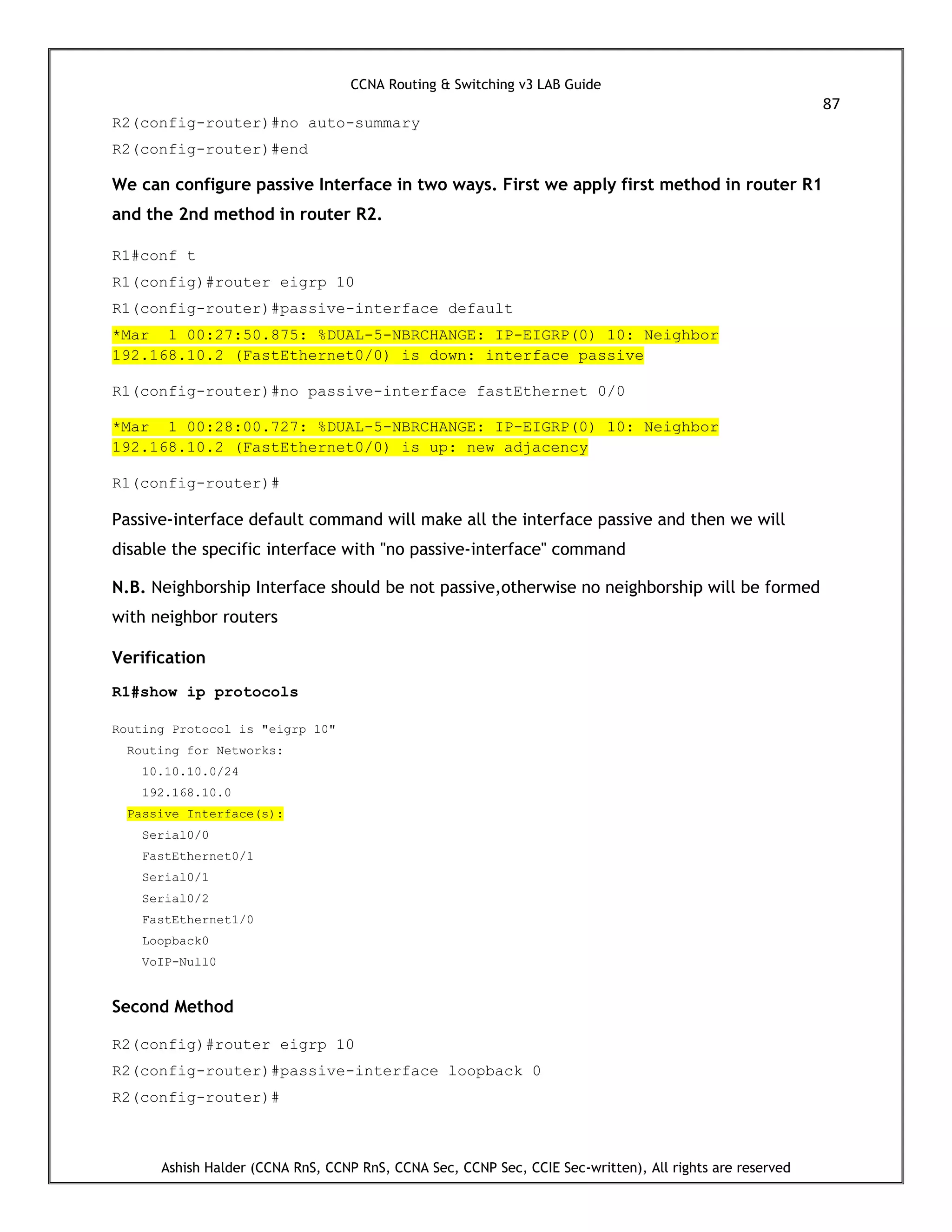 CCNA Routing & Switching v3 LAB Guide
87
Ashish Halder (CCNA RnS, CCNP RnS, CCNA Sec, CCNP Sec, CCIE Sec-written), All rights are reserved
R2(config-router)#no auto-summary
R2(config-router)#end
We can configure passive Interface in two ways. First we apply first method in router R1
and the 2nd method in router R2.
R1#conf t
R1(config)#router eigrp 10
R1(config-router)#passive-interface default
*Mar 1 00:27:50.875: %DUAL-5-NBRCHANGE: IP-EIGRP(0) 10: Neighbor
192.168.10.2 (FastEthernet0/0) is down: interface passive
R1(config-router)#no passive-interface fastEthernet 0/0
*Mar 1 00:28:00.727: %DUAL-5-NBRCHANGE: IP-EIGRP(0) 10: Neighbor
192.168.10.2 (FastEthernet0/0) is up: new adjacency
R1(config-router)#
Passive-interface default command will make all the interface passive and then we will
disable the specific interface with "no passive-interface" command
N.B. Neighborship Interface should be not passive,otherwise no neighborship will be formed
with neighbor routers
Verification
R1#show ip protocols
Routing Protocol is "eigrp 10"
Routing for Networks:
10.10.10.0/24
192.168.10.0
Passive Interface(s):
Serial0/0
FastEthernet0/1
Serial0/1
Serial0/2
FastEthernet1/0
Loopback0
VoIP-Null0
Second Method
R2(config)#router eigrp 10
R2(config-router)#passive-interface loopback 0
R2(config-router)#
 