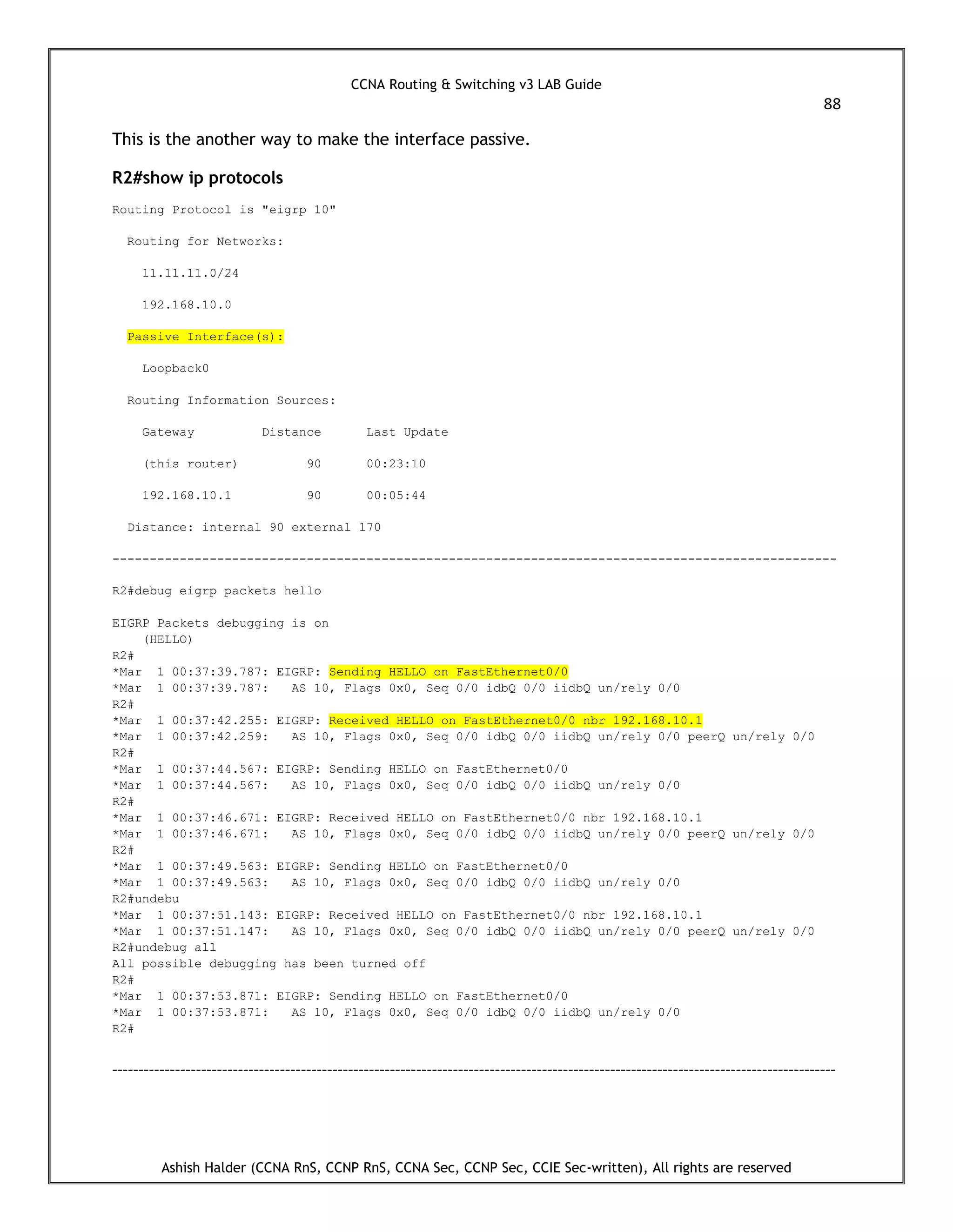 CCNA Routing & Switching v3 LAB Guide
88
Ashish Halder (CCNA RnS, CCNP RnS, CCNA Sec, CCNP Sec, CCIE Sec-written), All rights are reserved
This is the another way to make the interface passive.
R2#show ip protocols
Routing Protocol is "eigrp 10"
Routing for Networks:
11.11.11.0/24
192.168.10.0
Passive Interface(s):
Loopback0
Routing Information Sources:
Gateway Distance Last Update
(this router) 90 00:23:10
192.168.10.1 90 00:05:44
Distance: internal 90 external 170
-------------------------------------------------------------------------------------------------
R2#debug eigrp packets hello
EIGRP Packets debugging is on
(HELLO)
R2#
*Mar 1 00:37:39.787: EIGRP: Sending HELLO on FastEthernet0/0
*Mar 1 00:37:39.787: AS 10, Flags 0x0, Seq 0/0 idbQ 0/0 iidbQ un/rely 0/0
R2#
*Mar 1 00:37:42.255: EIGRP: Received HELLO on FastEthernet0/0 nbr 192.168.10.1
*Mar 1 00:37:42.259: AS 10, Flags 0x0, Seq 0/0 idbQ 0/0 iidbQ un/rely 0/0 peerQ un/rely 0/0
R2#
*Mar 1 00:37:44.567: EIGRP: Sending HELLO on FastEthernet0/0
*Mar 1 00:37:44.567: AS 10, Flags 0x0, Seq 0/0 idbQ 0/0 iidbQ un/rely 0/0
R2#
*Mar 1 00:37:46.671: EIGRP: Received HELLO on FastEthernet0/0 nbr 192.168.10.1
*Mar 1 00:37:46.671: AS 10, Flags 0x0, Seq 0/0 idbQ 0/0 iidbQ un/rely 0/0 peerQ un/rely 0/0
R2#
*Mar 1 00:37:49.563: EIGRP: Sending HELLO on FastEthernet0/0
*Mar 1 00:37:49.563: AS 10, Flags 0x0, Seq 0/0 idbQ 0/0 iidbQ un/rely 0/0
R2#undebu
*Mar 1 00:37:51.143: EIGRP: Received HELLO on FastEthernet0/0 nbr 192.168.10.1
*Mar 1 00:37:51.147: AS 10, Flags 0x0, Seq 0/0 idbQ 0/0 iidbQ un/rely 0/0 peerQ un/rely 0/0
R2#undebug all
All possible debugging has been turned off
R2#
*Mar 1 00:37:53.871: EIGRP: Sending HELLO on FastEthernet0/0
*Mar 1 00:37:53.871: AS 10, Flags 0x0, Seq 0/0 idbQ 0/0 iidbQ un/rely 0/0
R2#
------------------------------------------------------------------------------------------------------------------------------------------
 