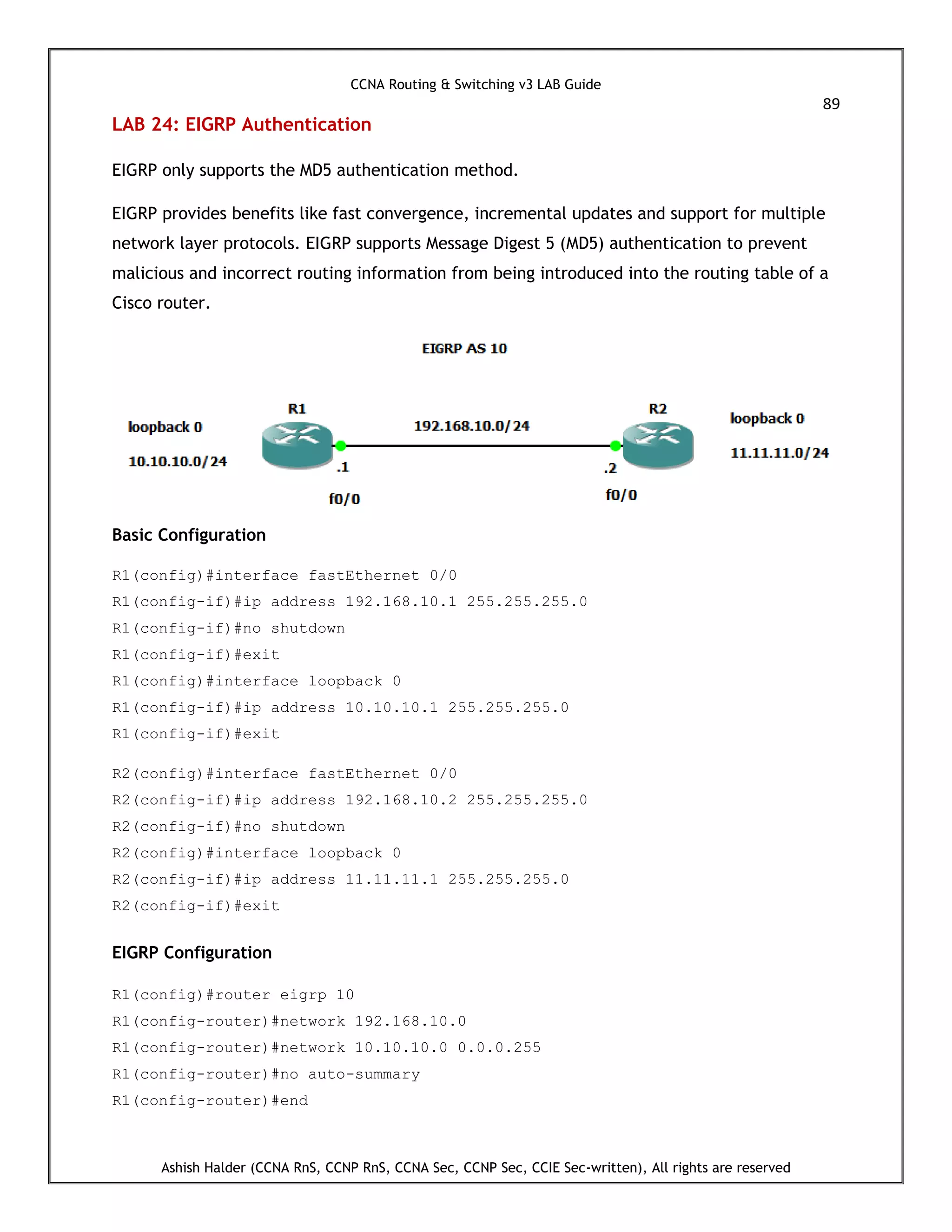 CCNA Routing & Switching v3 LAB Guide
89
Ashish Halder (CCNA RnS, CCNP RnS, CCNA Sec, CCNP Sec, CCIE Sec-written), All rights are reserved
LAB 24: EIGRP Authentication
EIGRP only supports the MD5 authentication method.
EIGRP provides benefits like fast convergence, incremental updates and support for multiple
network layer protocols. EIGRP supports Message Digest 5 (MD5) authentication to prevent
malicious and incorrect routing information from being introduced into the routing table of a
Cisco router.
Basic Configuration
R1(config)#interface fastEthernet 0/0
R1(config-if)#ip address 192.168.10.1 255.255.255.0
R1(config-if)#no shutdown
R1(config-if)#exit
R1(config)#interface loopback 0
R1(config-if)#ip address 10.10.10.1 255.255.255.0
R1(config-if)#exit
R2(config)#interface fastEthernet 0/0
R2(config-if)#ip address 192.168.10.2 255.255.255.0
R2(config-if)#no shutdown
R2(config)#interface loopback 0
R2(config-if)#ip address 11.11.11.1 255.255.255.0
R2(config-if)#exit
EIGRP Configuration
R1(config)#router eigrp 10
R1(config-router)#network 192.168.10.0
R1(config-router)#network 10.10.10.0 0.0.0.255
R1(config-router)#no auto-summary
R1(config-router)#end
 