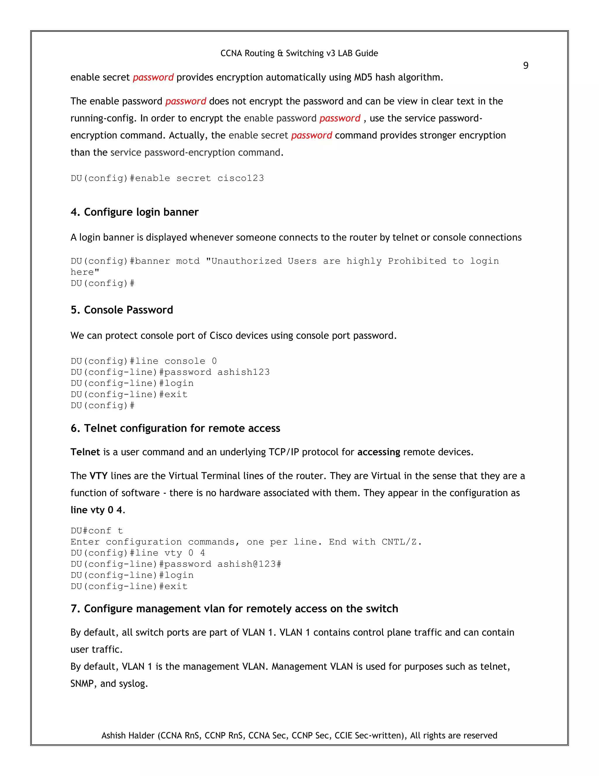 CCNA Routing & Switching v3 LAB Guide
9
Ashish Halder (CCNA RnS, CCNP RnS, CCNA Sec, CCNP Sec, CCIE Sec-written), All rights are reserved
enable secret password provides encryption automatically using MD5 hash algorithm.
The enable password password does not encrypt the password and can be view in clear text in the
running-config. In order to encrypt the enable password password , use the service password-
encryption command. Actually, the enable secret password command provides stronger encryption
than the service password-encryption command.
DU(config)#enable secret cisco123
4. Configure login banner
A login banner is displayed whenever someone connects to the router by telnet or console connections
DU(config)#banner motd "Unauthorized Users are highly Prohibited to login
here"
DU(config)#
5. Console Password
We can protect console port of Cisco devices using console port password.
DU(config)#line console 0
DU(config-line)#password ashish123
DU(config-line)#login
DU(config-line)#exit
DU(config)#
6. Telnet configuration for remote access
Telnet is a user command and an underlying TCP/IP protocol for accessing remote devices.
The VTY lines are the Virtual Terminal lines of the router. They are Virtual in the sense that they are a
function of software - there is no hardware associated with them. They appear in the configuration as
line vty 0 4.
DU#conf t
Enter configuration commands, one per line. End with CNTL/Z.
DU(config)#line vty 0 4
DU(config-line)#password ashish@123#
DU(config-line)#login
DU(config-line)#exit
7. Configure management vlan for remotely access on the switch
By default, all switch ports are part of VLAN 1. VLAN 1 contains control plane traffic and can contain
user traffic.
By default, VLAN 1 is the management VLAN. Management VLAN is used for purposes such as telnet,
SNMP, and syslog.
 