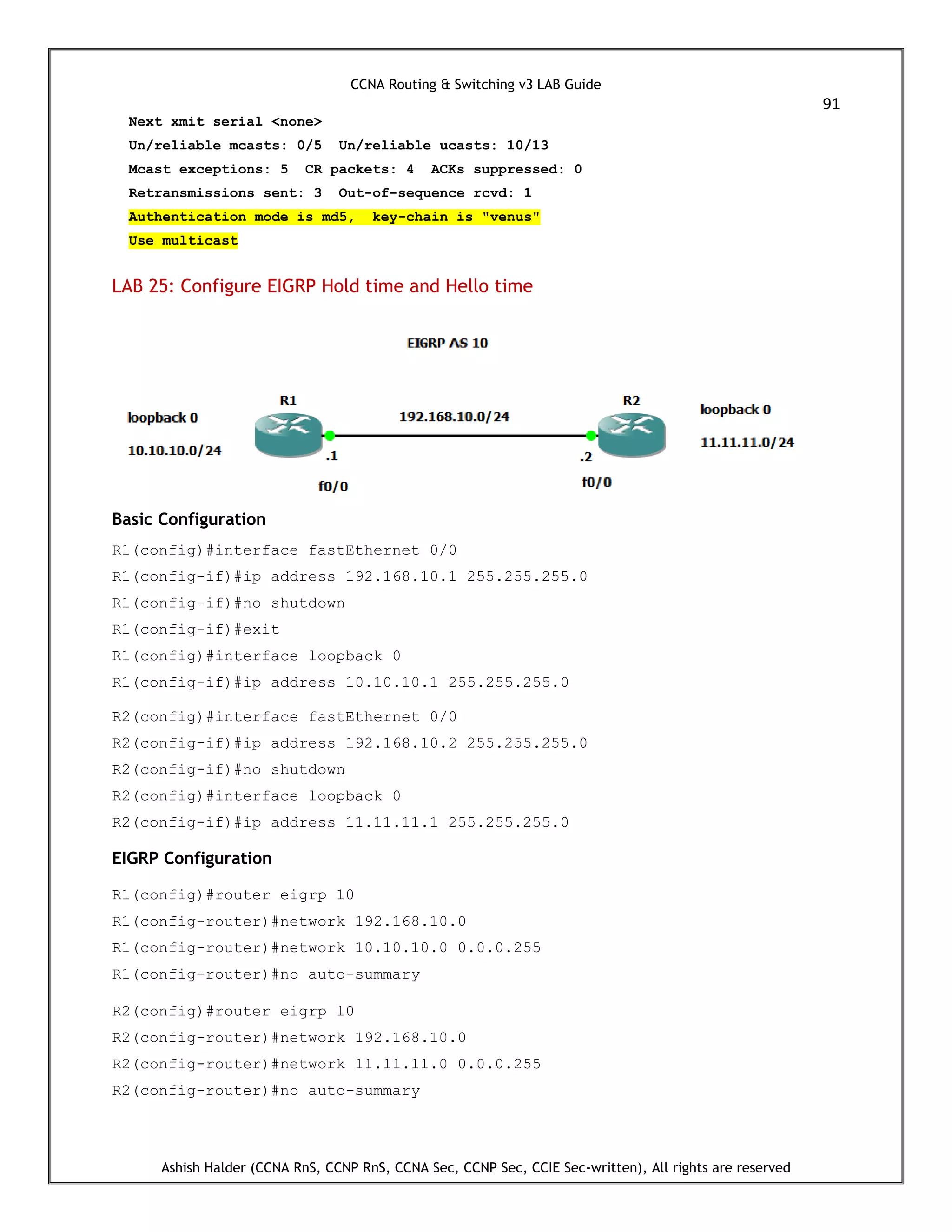 CCNA Routing & Switching v3 LAB Guide
91
Ashish Halder (CCNA RnS, CCNP RnS, CCNA Sec, CCNP Sec, CCIE Sec-written), All rights are reserved
Next xmit serial <none>
Un/reliable mcasts: 0/5 Un/reliable ucasts: 10/13
Mcast exceptions: 5 CR packets: 4 ACKs suppressed: 0
Retransmissions sent: 3 Out-of-sequence rcvd: 1
Authentication mode is md5, key-chain is "venus"
Use multicast
LAB 25: Configure EIGRP Hold time and Hello time
Basic Configuration
R1(config)#interface fastEthernet 0/0
R1(config-if)#ip address 192.168.10.1 255.255.255.0
R1(config-if)#no shutdown
R1(config-if)#exit
R1(config)#interface loopback 0
R1(config-if)#ip address 10.10.10.1 255.255.255.0
R2(config)#interface fastEthernet 0/0
R2(config-if)#ip address 192.168.10.2 255.255.255.0
R2(config-if)#no shutdown
R2(config)#interface loopback 0
R2(config-if)#ip address 11.11.11.1 255.255.255.0
EIGRP Configuration
R1(config)#router eigrp 10
R1(config-router)#network 192.168.10.0
R1(config-router)#network 10.10.10.0 0.0.0.255
R1(config-router)#no auto-summary
R2(config)#router eigrp 10
R2(config-router)#network 192.168.10.0
R2(config-router)#network 11.11.11.0 0.0.0.255
R2(config-router)#no auto-summary
 