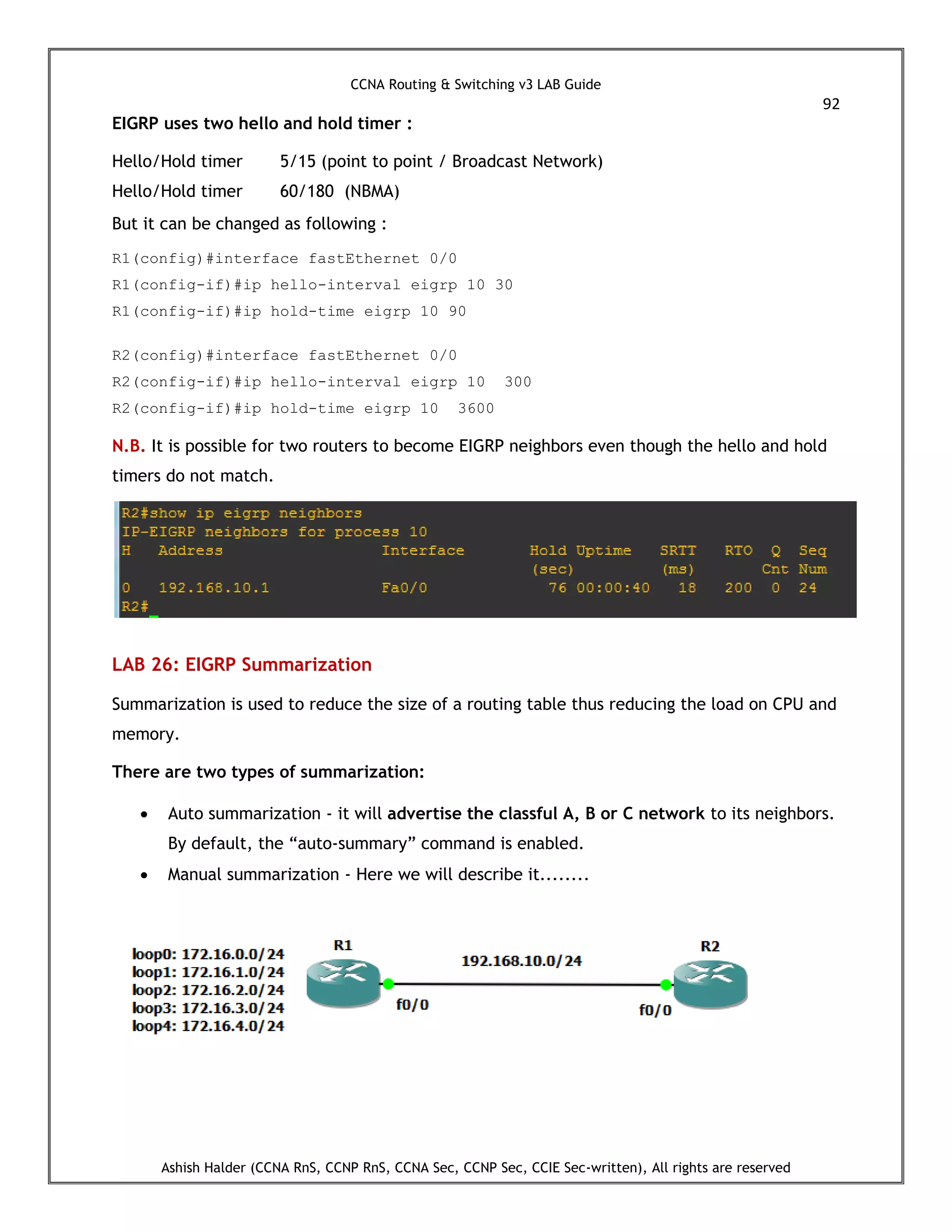 CCNA Routing & Switching v3 LAB Guide
92
Ashish Halder (CCNA RnS, CCNP RnS, CCNA Sec, CCNP Sec, CCIE Sec-written), All rights are reserved
EIGRP uses two hello and hold timer :
Hello/Hold timer 5/15 (point to point / Broadcast Network)
Hello/Hold timer 60/180 (NBMA)
But it can be changed as following :
R1(config)#interface fastEthernet 0/0
R1(config-if)#ip hello-interval eigrp 10 30
R1(config-if)#ip hold-time eigrp 10 90
R2(config)#interface fastEthernet 0/0
R2(config-if)#ip hello-interval eigrp 10 300
R2(config-if)#ip hold-time eigrp 10 3600
N.B. It is possible for two routers to become EIGRP neighbors even though the hello and hold
timers do not match.
LAB 26: EIGRP Summarization
Summarization is used to reduce the size of a routing table thus reducing the load on CPU and
memory.
There are two types of summarization:
 Auto summarization - it will advertise the classful A, B or C network to its neighbors.
By default, the “auto-summary” command is enabled.
 Manual summarization - Here we will describe it........
 