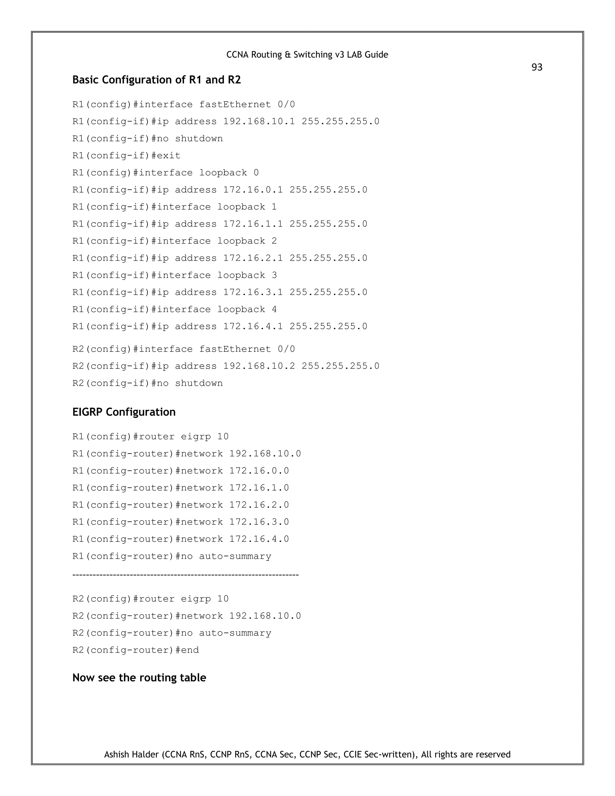 CCNA Routing & Switching v3 LAB Guide
93
Ashish Halder (CCNA RnS, CCNP RnS, CCNA Sec, CCNP Sec, CCIE Sec-written), All rights are reserved
Basic Configuration of R1 and R2
R1(config)#interface fastEthernet 0/0
R1(config-if)#ip address 192.168.10.1 255.255.255.0
R1(config-if)#no shutdown
R1(config-if)#exit
R1(config)#interface loopback 0
R1(config-if)#ip address 172.16.0.1 255.255.255.0
R1(config-if)#interface loopback 1
R1(config-if)#ip address 172.16.1.1 255.255.255.0
R1(config-if)#interface loopback 2
R1(config-if)#ip address 172.16.2.1 255.255.255.0
R1(config-if)#interface loopback 3
R1(config-if)#ip address 172.16.3.1 255.255.255.0
R1(config-if)#interface loopback 4
R1(config-if)#ip address 172.16.4.1 255.255.255.0
R2(config)#interface fastEthernet 0/0
R2(config-if)#ip address 192.168.10.2 255.255.255.0
R2(config-if)#no shutdown
EIGRP Configuration
R1(config)#router eigrp 10
R1(config-router)#network 192.168.10.0
R1(config-router)#network 172.16.0.0
R1(config-router)#network 172.16.1.0
R1(config-router)#network 172.16.2.0
R1(config-router)#network 172.16.3.0
R1(config-router)#network 172.16.4.0
R1(config-router)#no auto-summary
-------------------------------------------------------------------
R2(config)#router eigrp 10
R2(config-router)#network 192.168.10.0
R2(config-router)#no auto-summary
R2(config-router)#end
Now see the routing table
 
