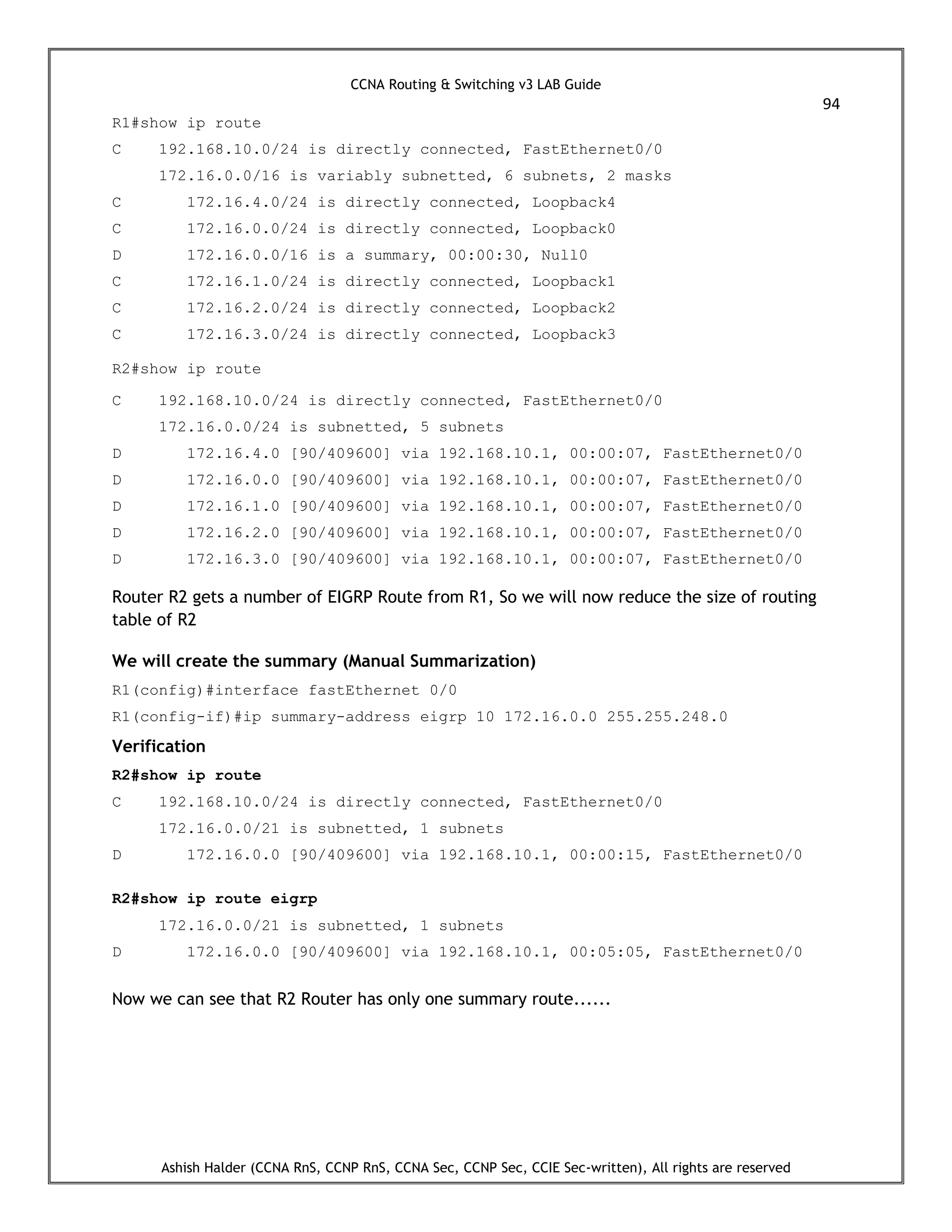 CCNA Routing & Switching v3 LAB Guide
94
Ashish Halder (CCNA RnS, CCNP RnS, CCNA Sec, CCNP Sec, CCIE Sec-written), All rights are reserved
R1#show ip route
C 192.168.10.0/24 is directly connected, FastEthernet0/0
172.16.0.0/16 is variably subnetted, 6 subnets, 2 masks
C 172.16.4.0/24 is directly connected, Loopback4
C 172.16.0.0/24 is directly connected, Loopback0
D 172.16.0.0/16 is a summary, 00:00:30, Null0
C 172.16.1.0/24 is directly connected, Loopback1
C 172.16.2.0/24 is directly connected, Loopback2
C 172.16.3.0/24 is directly connected, Loopback3
R2#show ip route
C 192.168.10.0/24 is directly connected, FastEthernet0/0
172.16.0.0/24 is subnetted, 5 subnets
D 172.16.4.0 [90/409600] via 192.168.10.1, 00:00:07, FastEthernet0/0
D 172.16.0.0 [90/409600] via 192.168.10.1, 00:00:07, FastEthernet0/0
D 172.16.1.0 [90/409600] via 192.168.10.1, 00:00:07, FastEthernet0/0
D 172.16.2.0 [90/409600] via 192.168.10.1, 00:00:07, FastEthernet0/0
D 172.16.3.0 [90/409600] via 192.168.10.1, 00:00:07, FastEthernet0/0
Router R2 gets a number of EIGRP Route from R1, So we will now reduce the size of routing
table of R2
We will create the summary (Manual Summarization)
R1(config)#interface fastEthernet 0/0
R1(config-if)#ip summary-address eigrp 10 172.16.0.0 255.255.248.0
Verification
R2#show ip route
C 192.168.10.0/24 is directly connected, FastEthernet0/0
172.16.0.0/21 is subnetted, 1 subnets
D 172.16.0.0 [90/409600] via 192.168.10.1, 00:00:15, FastEthernet0/0
R2#show ip route eigrp
172.16.0.0/21 is subnetted, 1 subnets
D 172.16.0.0 [90/409600] via 192.168.10.1, 00:05:05, FastEthernet0/0
Now we can see that R2 Router has only one summary route......
 