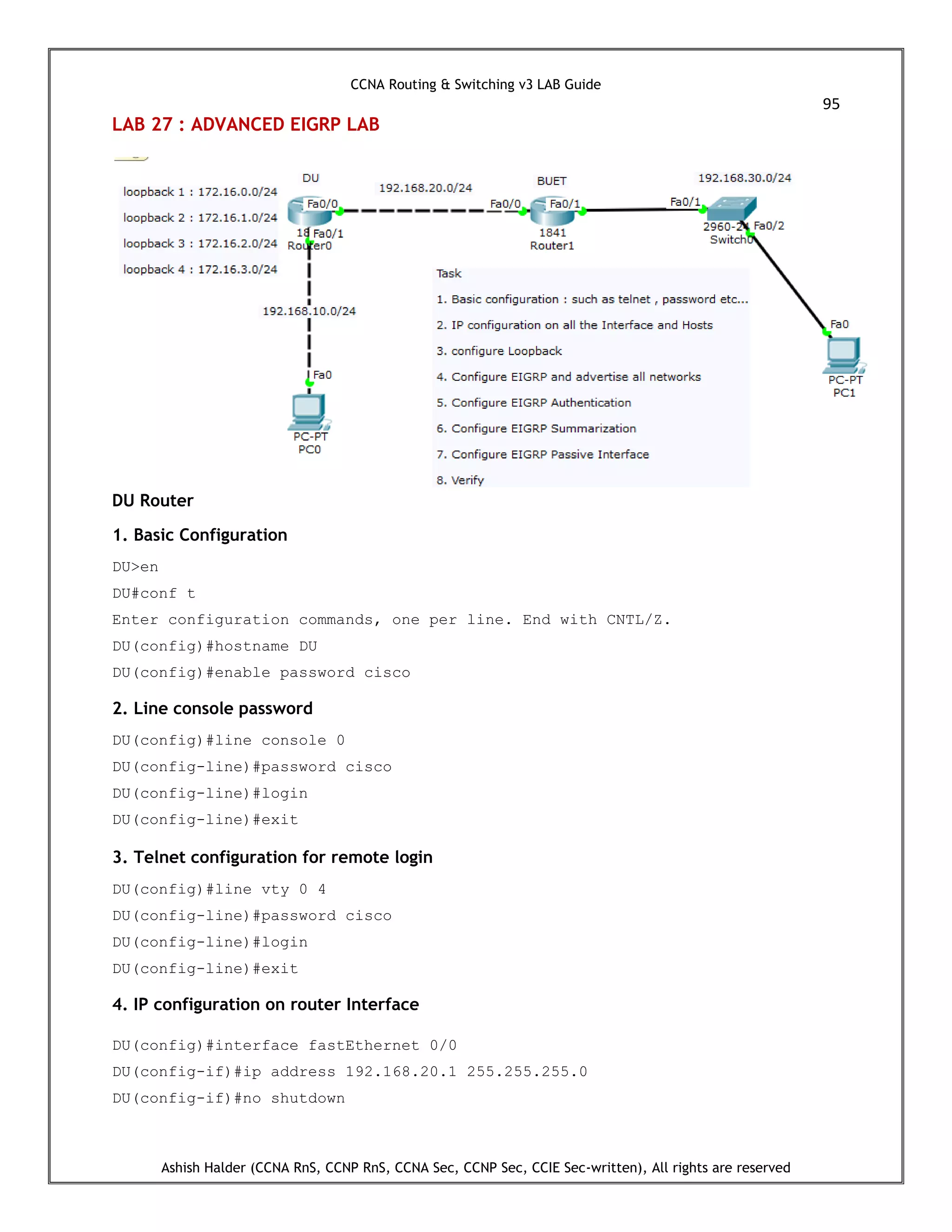 CCNA Routing & Switching v3 LAB Guide
95
Ashish Halder (CCNA RnS, CCNP RnS, CCNA Sec, CCNP Sec, CCIE Sec-written), All rights are reserved
LAB 27 : ADVANCED EIGRP LAB
DU Router
1. Basic Configuration
DU>en
DU#conf t
Enter configuration commands, one per line. End with CNTL/Z.
DU(config)#hostname DU
DU(config)#enable password cisco
2. Line console password
DU(config)#line console 0
DU(config-line)#password cisco
DU(config-line)#login
DU(config-line)#exit
3. Telnet configuration for remote login
DU(config)#line vty 0 4
DU(config-line)#password cisco
DU(config-line)#login
DU(config-line)#exit
4. IP configuration on router Interface
DU(config)#interface fastEthernet 0/0
DU(config-if)#ip address 192.168.20.1 255.255.255.0
DU(config-if)#no shutdown
 