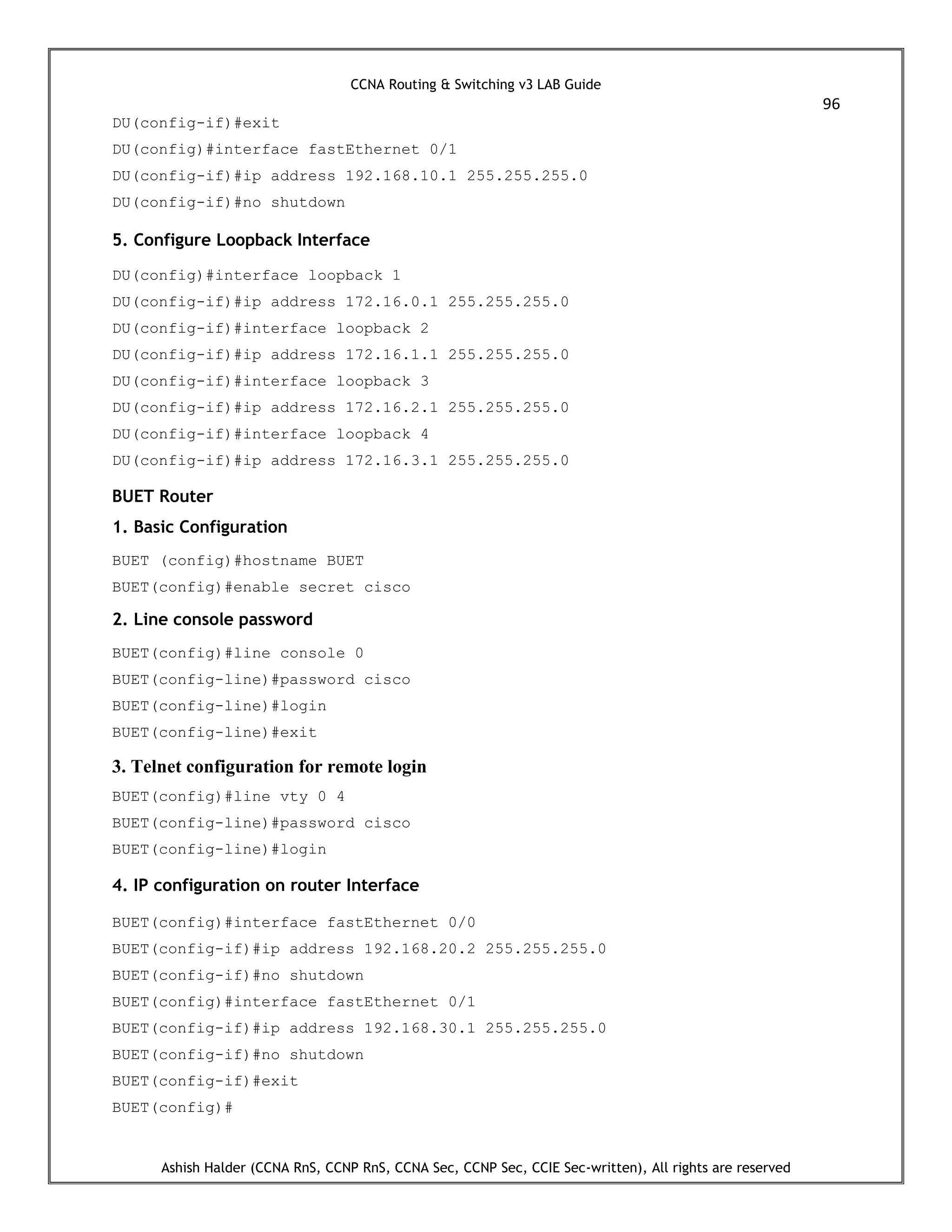 CCNA Routing & Switching v3 LAB Guide
96
Ashish Halder (CCNA RnS, CCNP RnS, CCNA Sec, CCNP Sec, CCIE Sec-written), All rights are reserved
DU(config-if)#exit
DU(config)#interface fastEthernet 0/1
DU(config-if)#ip address 192.168.10.1 255.255.255.0
DU(config-if)#no shutdown
5. Configure Loopback Interface
DU(config)#interface loopback 1
DU(config-if)#ip address 172.16.0.1 255.255.255.0
DU(config-if)#interface loopback 2
DU(config-if)#ip address 172.16.1.1 255.255.255.0
DU(config-if)#interface loopback 3
DU(config-if)#ip address 172.16.2.1 255.255.255.0
DU(config-if)#interface loopback 4
DU(config-if)#ip address 172.16.3.1 255.255.255.0
BUET Router
1. Basic Configuration
BUET (config)#hostname BUET
BUET(config)#enable secret cisco
2. Line console password
BUET(config)#line console 0
BUET(config-line)#password cisco
BUET(config-line)#login
BUET(config-line)#exit
3. Telnet configuration for remote login
BUET(config)#line vty 0 4
BUET(config-line)#password cisco
BUET(config-line)#login
4. IP configuration on router Interface
BUET(config)#interface fastEthernet 0/0
BUET(config-if)#ip address 192.168.20.2 255.255.255.0
BUET(config-if)#no shutdown
BUET(config)#interface fastEthernet 0/1
BUET(config-if)#ip address 192.168.30.1 255.255.255.0
BUET(config-if)#no shutdown
BUET(config-if)#exit
BUET(config)#
 
