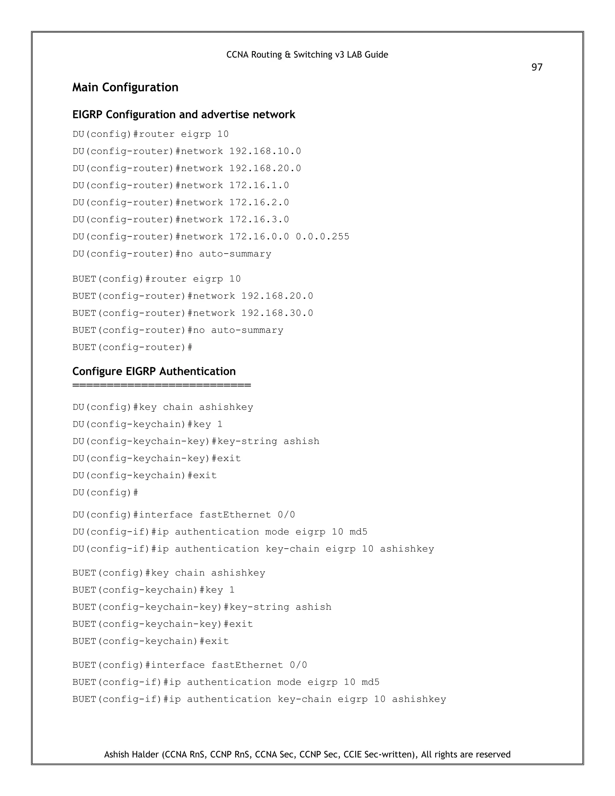 CCNA Routing & Switching v3 LAB Guide
97
Ashish Halder (CCNA RnS, CCNP RnS, CCNA Sec, CCNP Sec, CCIE Sec-written), All rights are reserved
Main Configuration
EIGRP Configuration and advertise network
DU(config)#router eigrp 10
DU(config-router)#network 192.168.10.0
DU(config-router)#network 192.168.20.0
DU(config-router)#network 172.16.1.0
DU(config-router)#network 172.16.2.0
DU(config-router)#network 172.16.3.0
DU(config-router)#network 172.16.0.0 0.0.0.255
DU(config-router)#no auto-summary
BUET(config)#router eigrp 10
BUET(config-router)#network 192.168.20.0
BUET(config-router)#network 192.168.30.0
BUET(config-router)#no auto-summary
BUET(config-router)#
Configure EIGRP Authentication
==========================
DU(config)#key chain ashishkey
DU(config-keychain)#key 1
DU(config-keychain-key)#key-string ashish
DU(config-keychain-key)#exit
DU(config-keychain)#exit
DU(config)#
DU(config)#interface fastEthernet 0/0
DU(config-if)#ip authentication mode eigrp 10 md5
DU(config-if)#ip authentication key-chain eigrp 10 ashishkey
BUET(config)#key chain ashishkey
BUET(config-keychain)#key 1
BUET(config-keychain-key)#key-string ashish
BUET(config-keychain-key)#exit
BUET(config-keychain)#exit
BUET(config)#interface fastEthernet 0/0
BUET(config-if)#ip authentication mode eigrp 10 md5
BUET(config-if)#ip authentication key-chain eigrp 10 ashishkey
 