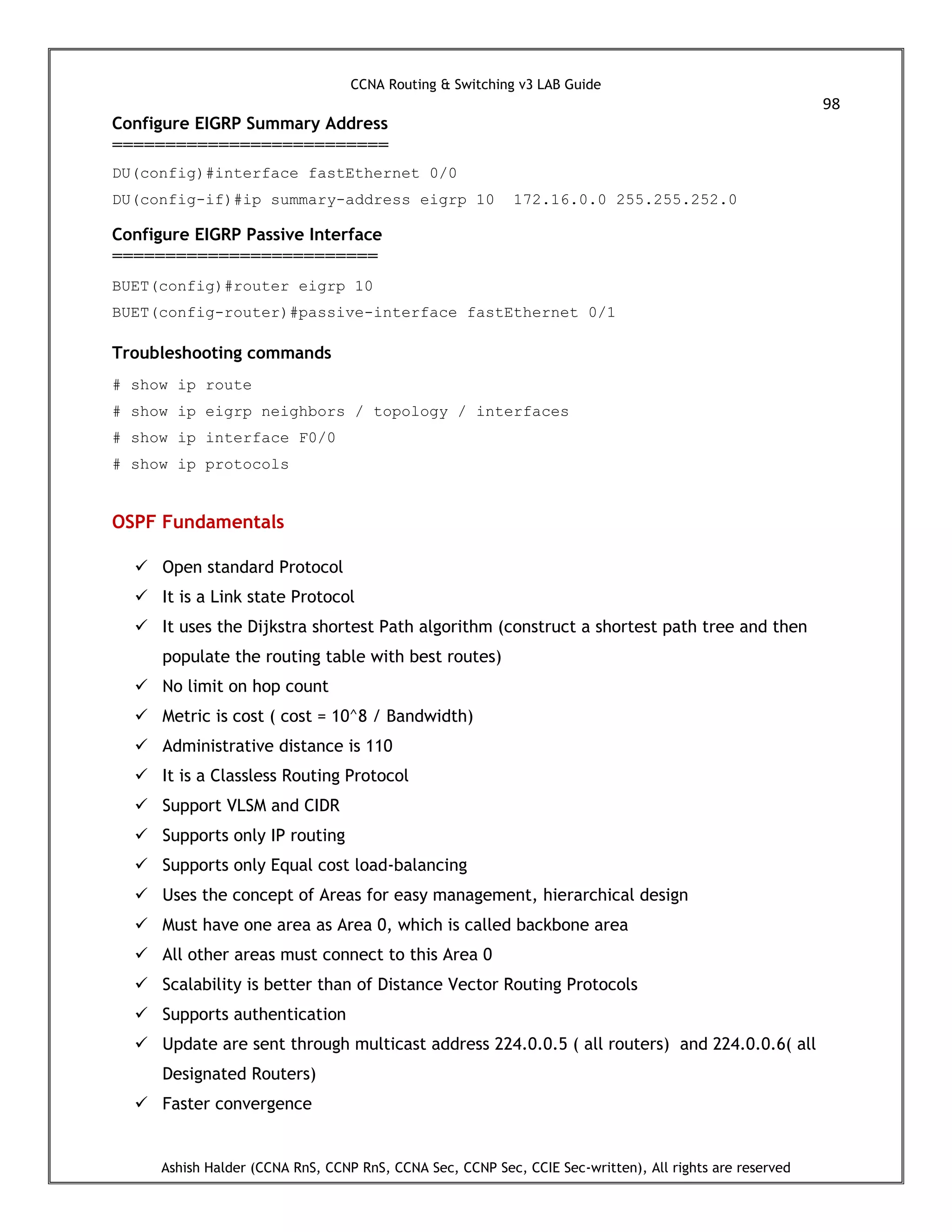 CCNA Routing & Switching v3 LAB Guide
98
Ashish Halder (CCNA RnS, CCNP RnS, CCNA Sec, CCNP Sec, CCIE Sec-written), All rights are reserved
Configure EIGRP Summary Address
==========================
DU(config)#interface fastEthernet 0/0
DU(config-if)#ip summary-address eigrp 10 172.16.0.0 255.255.252.0
Configure EIGRP Passive Interface
=========================
BUET(config)#router eigrp 10
BUET(config-router)#passive-interface fastEthernet 0/1
Troubleshooting commands
# show ip route
# show ip eigrp neighbors / topology / interfaces
# show ip interface F0/0
# show ip protocols
OSPF Fundamentals
 Open standard Protocol
 It is a Link state Protocol
 It uses the Dijkstra shortest Path algorithm (construct a shortest path tree and then
populate the routing table with best routes)
 No limit on hop count
 Metric is cost ( cost = 10^8 / Bandwidth)
 Administrative distance is 110
 It is a Classless Routing Protocol
 Support VLSM and CIDR
 Supports only IP routing
 Supports only Equal cost load-balancing
 Uses the concept of Areas for easy management, hierarchical design
 Must have one area as Area 0, which is called backbone area
 All other areas must connect to this Area 0
 Scalability is better than of Distance Vector Routing Protocols
 Supports authentication
 Update are sent through multicast address 224.0.0.5 ( all routers) and 224.0.0.6( all
Designated Routers)
 Faster convergence
 