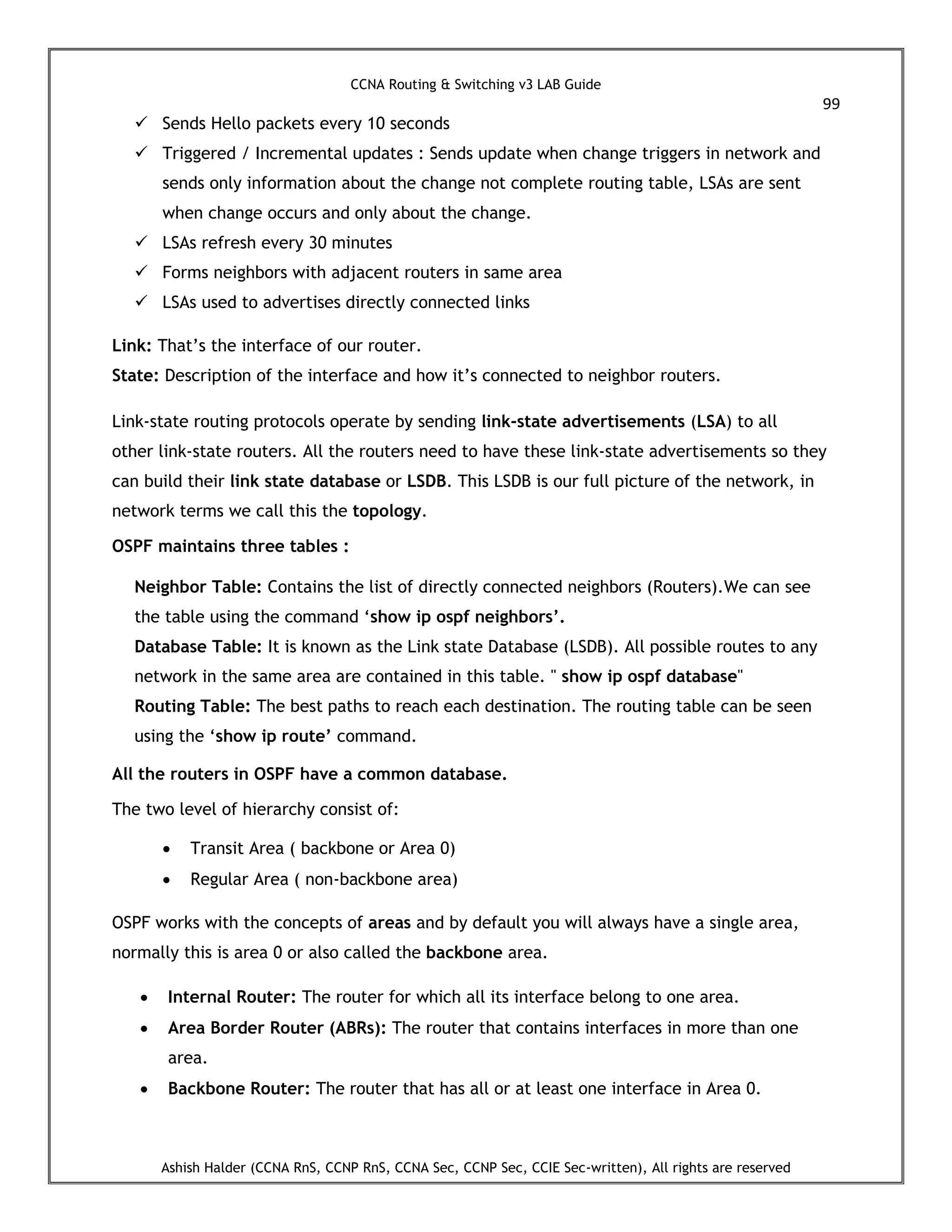 CCNA Routing & Switching v3 LAB Guide
99
Ashish Halder (CCNA RnS, CCNP RnS, CCNA Sec, CCNP Sec, CCIE Sec-written), All rights are reserved
 Sends Hello packets every 10 seconds
 Triggered / Incremental updates : Sends update when change triggers in network and
sends only information about the change not complete routing table, LSAs are sent
when change occurs and only about the change.
 LSAs refresh every 30 minutes
 Forms neighbors with adjacent routers in same area
 LSAs used to advertises directly connected links
Link: That’s the interface of our router.
State: Description of the interface and how it’s connected to neighbor routers.
Link-state routing protocols operate by sending link-state advertisements (LSA) to all
other link-state routers. All the routers need to have these link-state advertisements so they
can build their link state database or LSDB. This LSDB is our full picture of the network, in
network terms we call this the topology.
OSPF maintains three tables :
Neighbor Table: Contains the list of directly connected neighbors (Routers).We can see
the table using the command ‘show ip ospf neighbors’.
Database Table: It is known as the Link state Database (LSDB). All possible routes to any
network in the same area are contained in this table. " show ip ospf database"
Routing Table: The best paths to reach each destination. The routing table can be seen
using the ‘show ip route’ command.
All the routers in OSPF have a common database.
The two level of hierarchy consist of:
 Transit Area ( backbone or Area 0)
 Regular Area ( non-backbone area)
OSPF works with the concepts of areas and by default you will always have a single area,
normally this is area 0 or also called the backbone area.
 Internal Router: The router for which all its interface belong to one area.
 Area Border Router (ABRs): The router that contains interfaces in more than one
area.
 Backbone Router: The router that has all or at least one interface in Area 0.
 