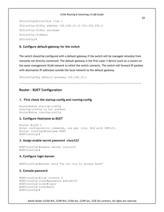 CCNA Routing & Switching v3 LAB Guide
10
Ashish Halder (CCNA RnS, CCNP RnS, CCNA Sec, CCNP Sec, CCIE Sec-written), All rights are reserved
DU(config)#interface vlan 1
DU(config-if)#ip address 192.168.10.10 255.255.255.0
DU(config-if)#no shutdown
DU(config-if)#exit
DU(config)#
8. Configure default-gateway for the switch
The switch should be configured with a default gateway if the switch will be managed remotely from
networks not directly connected. The default gateway is the first Layer 3 device (such as a router) on
the same management VLAN network to which the switch connects. The switch will forward IP packets
with destination IP addresses outside the local network to the default gateway.
DU(config)#ip default-gateway 192.168.10.1
----------------------------------------------------------------------------------------------------------------------------
Router – BUET Configuration
1. First check the startup-config and running-config
Router#show startup-config
startup-config is not present
Router#show running-config
2. Configure Hostname as BUET
Router #conf t
Enter configuration commands, one per line. End with CNTL/Z.
Router (config)#hostname BUET
BUET(config)#
3. Assign enable secret password cisco123
BUET(config)#enable secret cisco123
BUET(config)#
4. Configure login banner
BUET(config)#banner motd "Do not try to access here"
5. Console password
BUET(config)#line console 0
BUET(config-line)#password ashish123
BUET(config-line)#login
BUET(config-line)#exit
BUET(config)#
 