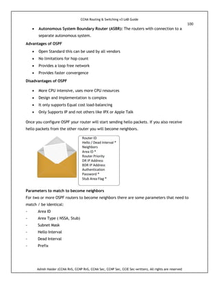 CCNA Routing & Switching v3 LAB Guide
100
Ashish Halder (CCNA RnS, CCNP RnS, CCNA Sec, CCNP Sec, CCIE Sec-written), All rights are reserved
 Autonomous System Boundary Router (ASBR): The routers with connection to a
separate autonomous system.
Advantages of OSPF
 Open Standard this can be used by all vendors
 No limitations for hop count
 Provides a loop free network
 Provides faster convergence
Disadvantages of OSPF
 More CPU intensive, uses more CPU resources
 Design and Implementation is complex
 It only supports Equal cost load-balancing
 Only Supports IP and not others like IPX or Apple Talk
Once you configure OSPF your router will start sending hello packets. If you also receive
hello packets from the other router you will become neighbors.
Parameters to match to become neighbors
For two or more OSPF routers to become neighbors there are some parameters that need to
match / be identical:
- Area ID
- Area Type ( NSSA, Stub)
- Subnet Mask
- Hello Interval
- Dead Interval
- Prefix
 