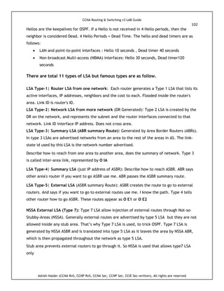 CCNA Routing & Switching v3 LAB Guide
102
Ashish Halder (CCNA RnS, CCNP RnS, CCNA Sec, CCNP Sec, CCIE Sec-written), All rights are reserved
Hellos are the keepalives for OSPF. If a Hello is not received in 4 Hello periods, then the
neighbor is considered Dead. 4 Hello Periods = Dead Time. The hello and dead timers are as
follows:
 LAN and point-to-point interfaces : Hello 10 seconds , Dead timer 40 seconds
 Non-broadcast Multi-access (NBMA) interfaces: Hello 30 seconds, Dead timer120
seconds
There are total 11 types of LSA but famous types are as follow.
LSA Type-1| Router LSA from one network: Each router generates a Type 1 LSA that lists its
active interfaces, IP addresses, neighbors and the cost to each. Flooded inside the router's
area. Link ID is router's ID.
LSA Type-2| Network LSA from more network (DR Generated): Type 2 LSA is created by the
DR on the network, and represents the subnet and the router interfaces connected to that
network. Link ID interface IP address. Does not cross area.
LSA Type-3| Summary LSA (ABR summary Route): Generated by Area Border Routers (ABRs).
In type 3 LSAs are advertised networks from an area to the rest of the areas in AS. The link-
state id used by this LSA is the network number advertised.
Describe how to reach from one area to another area, does the summary of network. Type 3
is called inter-area link, represented by O IA
LSA Type-4| Summary LSA (just IP address of ASBR): Describe how to reach ASBR. ABR says
other area's router if you want to go ASBR use me. ABR passes the ASBR summary route.
LSA Type-5| External LSA (ASBR summary Route): ASBR creates the route to go to external
routers. And says if you want to go to external routes use me. I know the path. Type 4 tells
other router how to go ASBR. These routes appear as O E1 or O E2
NSSA External LSA (Type 7): Type 7 LSA allow injection of external routes through Not-so-
Stubby-Areas (NSSA). Generally external routes are advertised by type 5 LSA but they are not
allowed inside any stub area. That’s why Type 7 LSA is used, to trick OSPF. Type 7 LSA is
generated by NSSA ASBR and is translated into type 5 LSA as it leaves the area by NSSA ABR,
which is then propagated throughout the network as type 5 LSA.
Stub area prevents external routers to go through it. So NSSA is used that allows type7 LSA
only
 