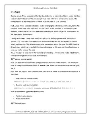 CCNA Routing & Switching v3 LAB Guide
103
Ashish Halder (CCNA RnS, CCNP RnS, CCNA Sec, CCNP Sec, CCIE Sec-written), All rights are reserved
Area Types
Normal Areas: These areas can either be standard areas or transit (backbone) areas. Standard
areas are defined as areas that can accept intra-area, inter-area and external routes. The
backbone area is the central area to which all other areas in OSPF connect.
Stub Areas: These areas do not accept routes belonging to external autonomous systems (AS);
however, these areas have inter-area and intra-area routes. In order to reach the outside
networks, the routers in the stub area use a default route which is injected into the area by
the Area Border Router (ABR).
Totally Stub Areas: These areas do not accept routes belonging to external autonomous
systems (AS); and even inter-area routes (summary routes) are not propagated inside the
totally stubby areas. The default routes to be propagated within the area. The ABR injects a
default route into the area and all the routers belonging to this area use the default route to
send any traffic outside the area.
NSSA: This type of area allows the flexibility of importing a few external routes into the area
while still trying to retain the stub characteristic.
OSPF can do summarization
OSPF can do summarization but it’s impossible to summarize within an area. This means we
have to configure summarization on an ABR or ASBR. OSPF can only summarize our LSA type 3
and 5.
OSPF does not support auto summarization, only manual. OSPF route summarization can be of
two types:
1. Internal route summarization;
ABR(config-router)#area 15 range 192.168.0.0 255.255.254.0
1. External route summarization.
ASBR(config-router)# summary-address 172.16.32.0 255.255.224.0
OSPF Supports two types of Authentication:
 Plaintext authentication
 MD5 authentication!
OSPF Network types:
 