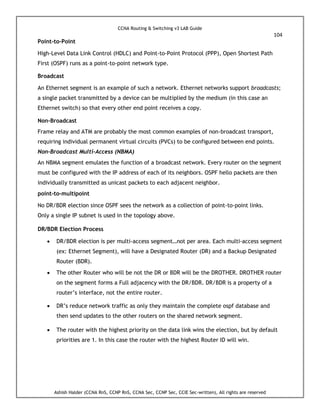CCNA Routing & Switching v3 LAB Guide
104
Ashish Halder (CCNA RnS, CCNP RnS, CCNA Sec, CCNP Sec, CCIE Sec-written), All rights are reserved
Point-to-Point
High-Level Data Link Control (HDLC) and Point-to-Point Protocol (PPP), Open Shortest Path
First (OSPF) runs as a point-to-point network type.
Broadcast
An Ethernet segment is an example of such a network. Ethernet networks support broadcasts;
a single packet transmitted by a device can be multiplied by the medium (in this case an
Ethernet switch) so that every other end point receives a copy.
Non-Broadcast
Frame relay and ATM are probably the most common examples of non-broadcast transport,
requiring individual permanent virtual circuits (PVCs) to be configured between end points.
Non-Broadcast Multi-Access (NBMA)
An NBMA segment emulates the function of a broadcast network. Every router on the segment
must be configured with the IP address of each of its neighbors. OSPF hello packets are then
individually transmitted as unicast packets to each adjacent neighbor.
point-to-multipoint
No DR/BDR election since OSPF sees the network as a collection of point-to-point links.
Only a single IP subnet is used in the topology above.
DR/BDR Election Process
 DR/BDR election is per multi-access segment…not per area. Each multi-access segment
(ex: Ethernet Segment), will have a Designated Router (DR) and a Backup Designated
Router (BDR).
 The other Router who will be not the DR or BDR will be the DROTHER. DROTHER router
on the segment forms a Full adjacency with the DR/BDR. DR/BDR is a property of a
router’s interface, not the entire router.
 DR’s reduce network traffic as only they maintain the complete ospf database and
then send updates to the other routers on the shared network segment.
 The router with the highest priority on the data link wins the election, but by default
priorities are 1. In this case the router with the highest Router ID will win.
 