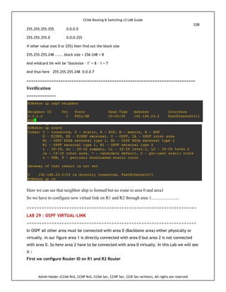 CCNA Routing & Switching v3 LAB Guide
108
Ashish Halder (CCNA RnS, CCNP RnS, CCNA Sec, CCNP Sec, CCIE Sec-written), All rights are reserved
255.255.255.255 0.0.0.0
255.255.255.0 0.0.0.255
if other value (not 0 or 255) then find out the block size
255.255.255.248 ...... block size = 256-248 = 8
And wildcard bit will be "blocksize - 1" = 8 - 1 = 7
And thus here 255.255.255.248 0.0.0.7
===========================================================================
Verification
=============
Here we can see that neighbor ship is formed but no route to area 0 and area1
So we have to configure now virtual link on R1 and R2 through area 1.........................
++++++++++++++++++++++++++++++++++++++++++++++++++++++++++++++++++++
LAB 29 : OSPF VIRTUAL-LINK
++++++++++++++++++++++++++++++++++++++++++++++++++++++++++++++++++++
In OSPF all other area must be connected with area 0 (Backbone area) either physically or
virtually. In our figure area 1 is directly connected with area 0 but area 2 is not connected
with area 0. So here area 2 have to be connected with area 0 virtually. In this Lab we will see
it :
First we configure Router ID on R1 and R2 Router
 