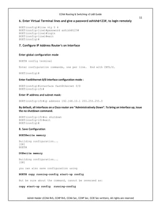CCNA Routing & Switching v3 LAB Guide
11
Ashish Halder (CCNA RnS, CCNP RnS, CCNA Sec, CCNP Sec, CCIE Sec-written), All rights are reserved
6. Enter Virtual Terminal lines and give a password ashish@123#, to login remotely
BUET(config)#line vty 0 4
BUET(config-line)#password ashish@123#
BUET(config-line)#login
BUET(config-line)#exit
BUET(config)#
7. Configure IP Address Router's on Interface
Enter global configuration mode
BUET# config terminal
Enter configuration commands, one per line. End with CNTL/Z.
BUET(config)#
Enter FastEthernet 0/0 interface configuration mode :
BUET(config)#interface fastEthernet 0/0
BUET(config-if)#
Enter IP address and subnet mask:
BUET(config-if)#ip address 192.168.10.1 255.255.255.0
By default, all interfaces on a Cisco router are “Administratively Down”. To bring an interface up, issue
the no shutdown command.
BUET(config-if)#no shutdown
BUET(config-if)#exit
BUET(config)#
8. Save Configuration
BUET#write memory
Building configuration...
[OK]
BUET#
DU#write memory
Building configuration...
[OK]
you can also save configuration using
BUET# copy running-config start-up config
But be sure about the command, cannot be reversed as:
copy start-up config running-config
 