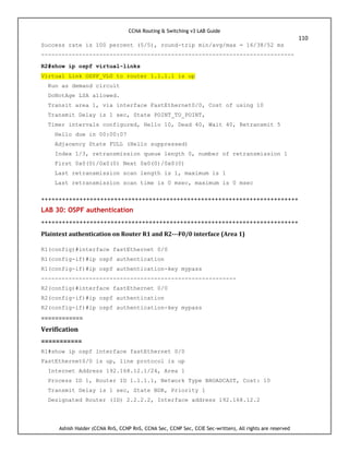 CCNA Routing & Switching v3 LAB Guide
110
Ashish Halder (CCNA RnS, CCNP RnS, CCNA Sec, CCNP Sec, CCIE Sec-written), All rights are reserved
Success rate is 100 percent (5/5), round-trip min/avg/max = 16/38/52 ms
--------------------------------------------------------------------------
R2#show ip ospf virtual-links
Virtual Link OSPF_VL0 to router 1.1.1.1 is up
Run as demand circuit
DoNotAge LSA allowed.
Transit area 1, via interface FastEthernet0/0, Cost of using 10
Transmit Delay is 1 sec, State POINT_TO_POINT,
Timer intervals configured, Hello 10, Dead 40, Wait 40, Retransmit 5
Hello due in 00:00:07
Adjacency State FULL (Hello suppressed)
Index 1/3, retransmission queue length 0, number of retransmission 1
First 0x0(0)/0x0(0) Next 0x0(0)/0x0(0)
Last retransmission scan length is 1, maximum is 1
Last retransmission scan time is 0 msec, maximum is 0 msec
++++++++++++++++++++++++++++++++++++++++++++++++++++++++++++++++++++++++++
LAB 30: OSPF authentication
++++++++++++++++++++++++++++++++++++++++++++++++++++++++++++++++++++++++++
Plaintext authentication on Router R1 and R2---F0/0 interface (Area 1)
R1(config)#interface fastEthernet 0/0
R1(config-if)#ip ospf authentication
R1(config-if)#ip ospf authentication-key mypass
---------------------------------------------------------
R2(config)#interface fastEthernet 0/0
R2(config-if)#ip ospf authentication
R2(config-if)#ip ospf authentication-key mypass
============
Verification
===========
R1#show ip ospf interface fastEthernet 0/0
FastEthernet0/0 is up, line protocol is up
Internet Address 192.168.12.1/24, Area 1
Process ID 1, Router ID 1.1.1.1, Network Type BROADCAST, Cost: 10
Transmit Delay is 1 sec, State BDR, Priority 1
Designated Router (ID) 2.2.2.2, Interface address 192.168.12.2
 