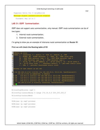 CCNA Routing & Switching v3 LAB Guide
112
Ashish Halder (CCNA RnS, CCNP RnS, CCNA Sec, CCNP Sec, CCIE Sec-written), All rights are reserved
Suppress hello for 0 neighbor(s)
Message digest authentication enabled
Youngest key id is 1
LAB 31: OSPF Summarization
OSPF does not support auto summarization, only manual. OSPF route summarization can be of
two types:
1. Internal route summarization;
2. External route summarization.
I’m going to show you an example of interarea route summarization on Router R1
First we will check the Routing table of R3
R1(config)#router ospf 1
R1(config-router)#area 0 range 172.16.0.0 255.255.252.0
R1(config-router)#end
-------------------------------------------------
R1#clear ip ospf process
R2#clear ip ospf process
R3#clear ip ospf process
 