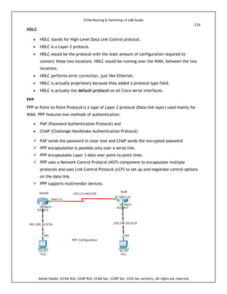 CCNA Routing & Switching v3 LAB Guide
114
Ashish Halder (CCNA RnS, CCNP RnS, CCNA Sec, CCNP Sec, CCIE Sec-written), All rights are reserved
HDLC
 HDLC stands for High-Level Data Link Control protocol.
 HDLC is a Layer 2 protocol.
 HDLC would be the protocol with the least amount of configuration required to
connect these two locations. HDLC would be running over the WAN, between the two
locations.
 HDLC performs error correction, just like Ethernet.
 HDLC is actually proprietary because they added a protocol type field.
 HDLC is actually the default protocol on all Cisco serial interfaces.
PPP
PPP or Point-to-Point Protocol is a type of Layer 2 protocol (Data-link layer) used mainly for
WAN. PPP features two methods of authentication:
 PAP (Password Authentication Protocol) and
 CHAP (Challenge Handshake Authentication Protocol)
 PAP sends the password in clear text and CHAP sends the encrypted password
 PPP encapsulation is possible only over a serial link.
 PPP encapsulates Layer 3 data over point-to-point links.
 PPP uses a Network Control Protocol (NCP) component to encapsulate multiple
protocols and uses Link Control Protocol (LCP) to set up and negotiate control options
on the data link.
 PPP supports multivendor devices.
 