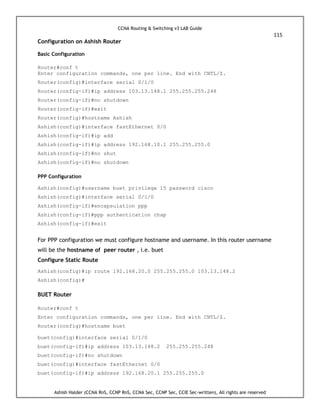 CCNA Routing & Switching v3 LAB Guide
115
Ashish Halder (CCNA RnS, CCNP RnS, CCNA Sec, CCNP Sec, CCIE Sec-written), All rights are reserved
Configuration on Ashish Router
Basic Configuration
Router#conf t
Enter configuration commands, one per line. End with CNTL/Z.
Router(config)#interface serial 0/1/0
Router(config-if)#ip address 103.13.148.1 255.255.255.248
Router(config-if)#no shutdown
Router(config-if)#exit
Router(config)#hostname Ashish
Ashish(config)#interface fastEthernet 0/0
Ashish(config-if)#ip add
Ashish(config-if)#ip address 192.168.10.1 255.255.255.0
Ashish(config-if)#no shut
Ashish(config-if)#no shutdown
PPP Configuration
Ashish(config)#username buet privilege 15 password cisco
Ashish(config)#interface serial 0/1/0
Ashish(config-if)#encapsulation ppp
Ashish(config-if)#ppp authentication chap
Ashish(config-if)#exit
For PPP configuration we must configure hostname and username. In this router username
will be the hostname of peer router , i.e. buet
Configure Static Route
Ashish(config)#ip route 192.168.20.0 255.255.255.0 103.13.148.2
Ashish(config)#
BUET Router
Router#conf t
Enter configuration commands, one per line. End with CNTL/Z.
Router(config)#hostname buet
buet(config)#interface serial 0/1/0
buet(config-if)#ip address 103.13.148.2 255.255.255.248
buet(config-if)#no shutdown
buet(config)#interface fastEthernet 0/0
buet(config-if)#ip address 192.168.20.1 255.255.255.0
 