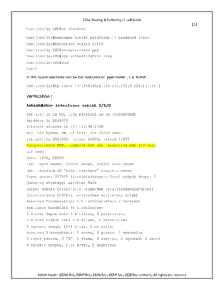 CCNA Routing & Switching v3 LAB Guide
116
Ashish Halder (CCNA RnS, CCNP RnS, CCNA Sec, CCNP Sec, CCIE Sec-written), All rights are reserved
buet(config-if)#no shutdown
buet(config)#username Ashish privilege 15 password cisco
buet(config)#interface serial 0/1/0
buet(config-if)#encapsulation ppp
buet(config-if)#ppp authentication chap
buet(config-if)#end
buet#
In this router username will be the hostname of peer router , i.e. Ashish
buet(config)#ip route 192.168.10.0 255.255.255.0 103.13.148.1
Verification :
Ashish#show interfaces serial 0/1/0
Serial0/1/0 is up, line protocol is up (connected)
Hardware is HD64570
Internet address is 103.13.148.1/29
MTU 1500 bytes, BW 128 Kbit, DLY 20000 usec,
reliability 255/255, txload 1/255, rxload 1/255
Encapsulation PPP, loopback not set, keepalive set (10 sec)
LCP Open
Open: IPCP, CDPCP
Last input never, output never, output hang never
Last clearing of "show interface" counters never
Input queue: 0/75/0 (size/max/drops); Total output drops: 0
Queueing strategy: weighted fair
Output queue: 0/1000/64/0 (size/max total/threshold/drops)
Conversations 0/0/256 (active/max active/max total)
Reserved Conversations 0/0 (allocated/max allocated)
Available Bandwidth 96 kilobits/sec
5 minute input rate 0 bits/sec, 0 packets/sec
5 minute output rate 0 bits/sec, 0 packets/sec
8 packets input, 1024 bytes, 0 no buffer
Received 0 broadcasts, 0 runts, 0 giants, 0 throttles
0 input errors, 0 CRC, 0 frame, 0 overrun, 0 ignored, 0 abort
9 packets output, 1152 bytes, 0 underruns
 