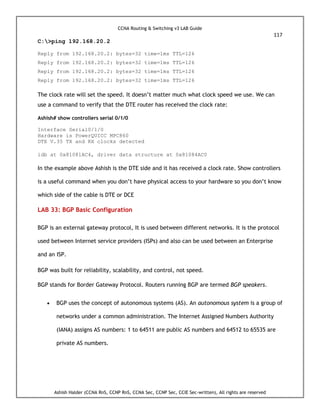 CCNA Routing & Switching v3 LAB Guide
117
Ashish Halder (CCNA RnS, CCNP RnS, CCNA Sec, CCNP Sec, CCIE Sec-written), All rights are reserved
C:>ping 192.168.20.2
Reply from 192.168.20.2: bytes=32 time=1ms TTL=126
Reply from 192.168.20.2: bytes=32 time=1ms TTL=126
Reply from 192.168.20.2: bytes=32 time=1ms TTL=126
Reply from 192.168.20.2: bytes=32 time=1ms TTL=126
The clock rate will set the speed. It doesn’t matter much what clock speed we use. We can
use a command to verify that the DTE router has received the clock rate:
Ashish# show controllers serial 0/1/0
Interface Serial0/1/0
Hardware is PowerQUICC MPC860
DTE V.35 TX and RX clocks detected
idb at 0x81081AC4, driver data structure at 0x81084AC0
In the example above Ashish is the DTE side and it has received a clock rate. Show controllers
is a useful command when you don’t have physical access to your hardware so you don’t know
which side of the cable is DTE or DCE
LAB 33: BGP Basic Configuration
BGP is an external gateway protocol, It is used between different networks. It is the protocol
used between Internet service providers (ISPs) and also can be used between an Enterprise
and an ISP.
BGP was built for reliability, scalability, and control, not speed.
BGP stands for Border Gateway Protocol. Routers running BGP are termed BGP speakers.
 BGP uses the concept of autonomous systems (AS). An autonomous system is a group of
networks under a common administration. The Internet Assigned Numbers Authority
(IANA) assigns AS numbers: 1 to 64511 are public AS numbers and 64512 to 65535 are
private AS numbers.
 