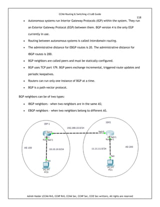 CCNA Routing & Switching v3 LAB Guide
118
Ashish Halder (CCNA RnS, CCNP RnS, CCNA Sec, CCNP Sec, CCIE Sec-written), All rights are reserved
 Autonomous systems run Interior Gateway Protocols (IGP) within the system. They run
an Exterior Gateway Protocol (EGP) between them. BGP version 4 is the only EGP
currently in use.
 Routing between autonomous systems is called interdomain routing.
 The administrative distance for EBGP routes is 20. The administrative distance for
IBGP routes is 200.
 BGP neighbors are called peers and must be statically configured.
 BGP uses TCP port 179. BGP peers exchange incremental, triggered route updates and
periodic keepalives.
 Routers can run only one instance of BGP at a time.
 BGP is a path-vector protocol.
BGP neighbors can be of two types:
 IBGP neighbors – when two neighbors are in the same AS;
 EBGP neighbors – when two neighbors belong to different AS.
 