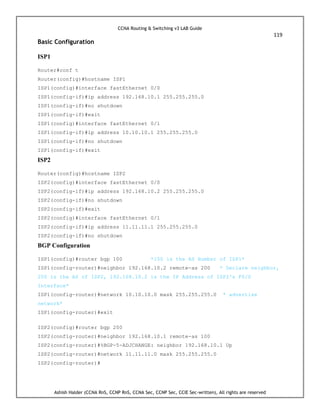 CCNA Routing & Switching v3 LAB Guide
119
Ashish Halder (CCNA RnS, CCNP RnS, CCNA Sec, CCNP Sec, CCIE Sec-written), All rights are reserved
Basic Configuration
ISP1
Router#conf t
Router(config)#hostname ISP1
ISP1(config)#interface fastEthernet 0/0
ISP1(config-if)#ip address 192.168.10.1 255.255.255.0
ISP1(config-if)#no shutdown
ISP1(config-if)#exit
ISP1(config)#interface fastEthernet 0/1
ISP1(config-if)#ip address 10.10.10.1 255.255.255.0
ISP1(config-if)#no shutdown
ISP1(config-if)#exit
ISP2
Router(config)#hostname ISP2
ISP2(config)#interface fastEthernet 0/0
ISP2(config-if)#ip address 192.168.10.2 255.255.255.0
ISP2(config-if)#no shutdown
ISP2(config-if)#exit
ISP2(config)#interface fastEthernet 0/1
ISP2(config-if)#ip address 11.11.11.1 255.255.255.0
ISP2(config-if)#no shutdown
BGP Configuration
ISP1(config)#router bgp 100 *100 is the AS Number of ISP1*
ISP1(config-router)#neighbor 192.168.10.2 remote-as 200 * Declare neighbor,
200 is the AS of ISP2, 192.168.10.2 is the IP Address of ISP2's F0/0
Interface*
ISP1(config-router)#network 10.10.10.0 mask 255.255.255.0 * advertise
network*
ISP1(config-router)#exit
ISP2(config)#router bgp 200
ISP2(config-router)#neighbor 192.168.10.1 remote-as 100
ISP2(config-router)#%BGP-5-ADJCHANGE: neighbor 192.168.10.1 Up
ISP2(config-router)#network 11.11.11.0 mask 255.255.255.0
ISP2(config-router)#
 
