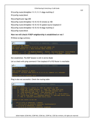 CCNA Routing & Switching v3 LAB Guide
122
Ashish Halder (CCNA RnS, CCNP RnS, CCNA Sec, CCNP Sec, CCIE Sec-written), All rights are reserved
R1(config-router)#neighbor 11.11.11.11 ebgp-multihop 2
R1(config-router)#exit
R2(config)#router bgp 200
R2(config-router)#neighbor 10.10.10.10 remote-as 100
R2(config-router)#neighbor 10.10.10.10 update-source loopback 0
R2(config-router)#neighbor 10.10.10.10 ebgp-multihop 2
R2(config-router)#exit
Now we will check if BGP neighborship is established or not !
R1#show ip bgp summary
Not established, The BGP Session is still in Active Mode
Let us check with ping command if the loopback IP of R2 Router is reachable
Ping is also not successful. Check the routing table
 