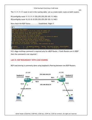 CCNA Routing & Switching v3 LAB Guide
123
Ashish Halder (CCNA RnS, CCNP RnS, CCNA Sec, CCNP Sec, CCIE Sec-written), All rights are reserved
The 11.11.11.11 route is not in the routing table. Let us create static route on both routers.
R1(config)#ip route 11.11.11.11 255.255.255.255 103.13.148.6
R2(config)#ip route 10.10.10.10 255.255.255.255 103.13.148.5
Now check the BGP Status..............Established..Right ??
N.B. ebgp-multihop command is required only for eBGP Router, if both Routers are in iBGP
then the command is not required !
LAB 35: BGP REDUNDANCY WITH LOAD SHARING
BGP load sharing is commonly done using loopback's Peering between two BGP Routers.
 